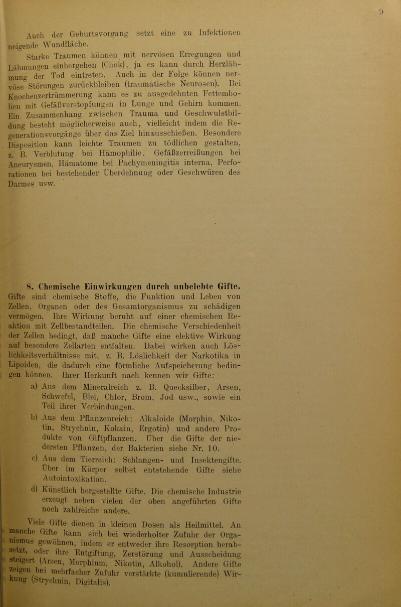 Auch der GeburtsVorgang neigende W undfläche. Starke Traumen können mit nervösen Erregungen und Lähmungen einhergehen (Cliok), ja es kann durch Herzläh- munff der Tod eintreten. Auch in der Folge können ner- vöse0 Störungen Zurückbleiben (traumatische Neurosen). Bei Knochenzertrümmerung kann es zu ausgedehnten Fettembo- lien mit Gefäßverstopfungen in Lunge und Gehirn kommen. Ein Zusammenhang zwischen Trauma und Geschwulstbil- dung besteht möglicherweise auch, vielleicht indem die Re- aenerationsVorgänge über das Ziel hinausschießen. Besondere Disposition kann leichte Traumen zu tödlichen gestalten, z. B. Verblutung bei Hämophilie, Gefäßzerreißungen bei Aneurysmen, Hämatome bei Pachymeningitis interna, Perfo- rationen bei bestehender Uberdehnung oder Geschwüren des Darmes usw. 8. Chemische Einwirkungen durch unbelebte Gifte. Gifte sind chemische Stoffe, die Funktion und Leben von Zellen, Organen oder des Gesamtorganismus zu schädigen vermögen. Ihre Wirkung beruht auf einer chemischen Re- aktion mit Zellbestandteilen. Die chemische Verschiedenheit der Zellen bedingt, daß manche Gifte eine elektive Wirkung auf besondere Zellarten entfalten. Dabei wirken auch Lös- lichkeitsverhältnisse mit, z. B. Löslichkeit der Narkotika in Lipoiden, die dadurch eine förmliche Aufspeicherung bedin- gen können. Ihrer Herkunft nach kennen wir Gifte: a) Aus dem Mineralreich z. B. Quecksilber, Arsen, Schwefel, Blei, Chlor, Brom, Jod usw., sowie ein Teil ihrer Verbindungen. b) Aus dem Pflanzenreich: Alkaloide (Morphin, Niko- tin, Strychnin, Kokain, Ergotin) und andere Pro- dukte von Giftpflanzen. Uber die Gifte der nie- dersten Pflanzen, der Bakterien siehe Nr. 10. c) Aus dem Tierreich: Schlangen- und Insektengifte. Ober im Körper selbst entstehende Gifte siehe Autointoxikation. d) Künstlich hergestellte Gifte. Die chemische Industrie erzeugt neben vielen der oben angeführten Gifte noch zahlreiche andere. \ iele Gifte dienen in kleinen Dosen als Heilmittel. An manche Gitte kann sich bei wiederholter Zufuhr der Orga- nismus gewöhnen, indem er entweder ihre Resorption lierab- se zt, oder ihre Entgiftung, Zerstörung und Ausscheidung s eigert (Arsen, Morphium, Nikotin, Alkohol). Andere Gifte zeigen bei mehrfacher Zufuhr verstärkte (kumulierende) Wir- kung (Strychnin, Digitalis).
