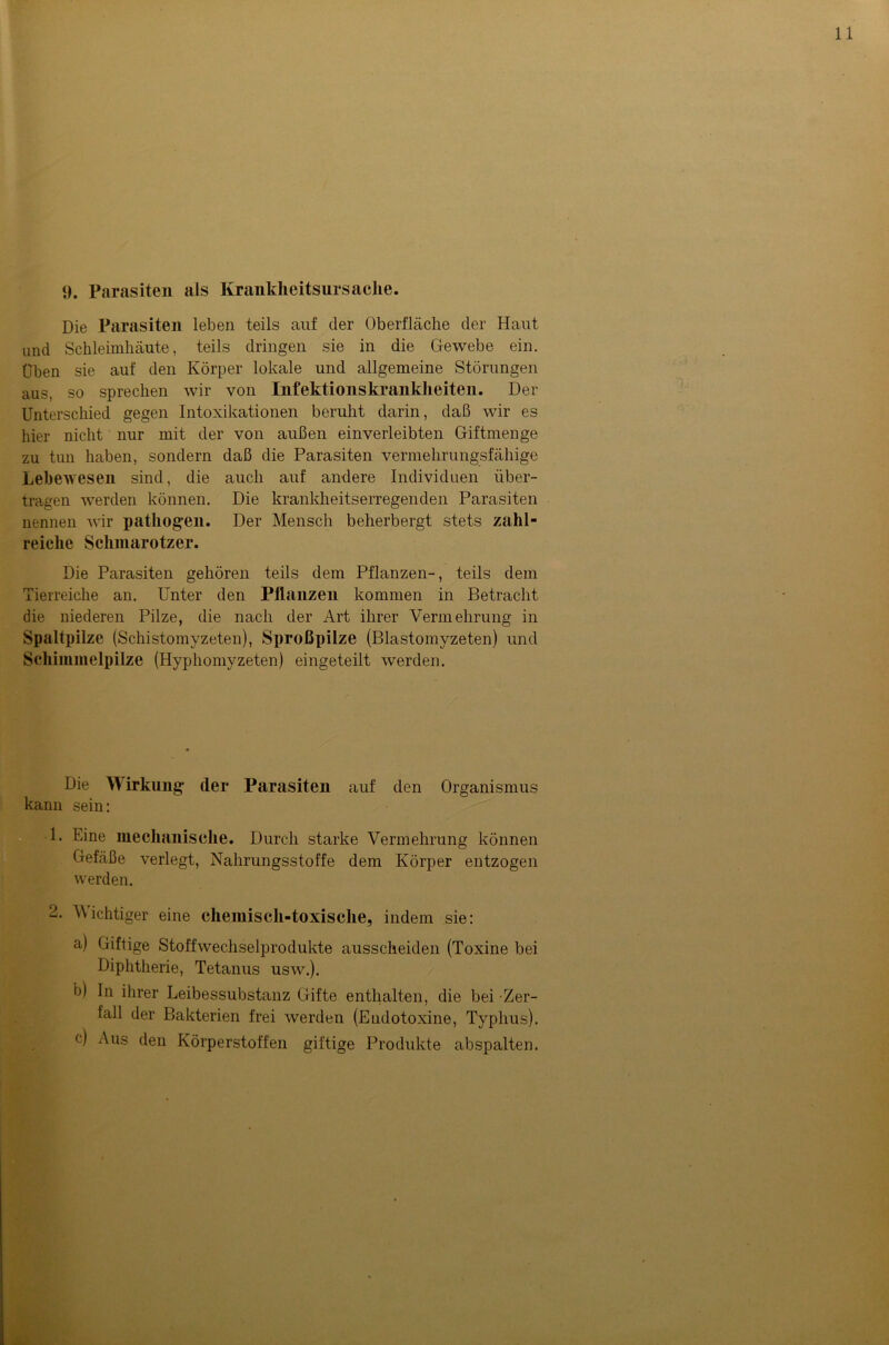 Die Parasiten leben teils auf der Oberfläche der Haut und Schleimhäute, teils dringen sie in die Gewebe ein. Üben sie auf den Körper lokale und allgemeine Störungen aus, so sprechen wir von Infektionskrankheiten. Der Unterschied gegen Intoxikationen beruht darin, daß wir es hier nicht nur mit der von außen einverleibten Giftmenge zu tun haben, sondern daß die Parasiten vermehrungsfähige Lebewesen sind, die auch auf andere Individuen über- tragen werden können. Die krankheitserregenden Parasiten nennen wir pathogen. Der Mensch beherbergt stets zahl- reiche Schmarotzer. Die Parasiten gehören teils dem Pflanzen-, teils dem Tierreiche an. Unter den Pflanzen kommen in Betracht die niederen Pilze, die nach der Art ihrer Vermehrung in Spaltpilze (Schistomyzeten), Sproßpilze (Blastomyzeten) und Schimmelpilze (Hyphomyzeten) eingeteilt werden. Die Wirkung der Parasiten auf den Organismus kann sein: 1. Eine mechanische. Durch starke Vermehrung können Gefäße verlegt, Nahrungsstoffe dem Körper entzogen werden. 2. Wichtiger eine chemisch-toxische, indem sie: a) Giftige Stoffwechselprodukte ausscheiden (Toxine bei Diphtherie, Tetanus usw.). b) In ihrer Leibessubstanz Gifte enthalten, die bei Zer- tall der Bakterien frei werden (Endotoxine, Typhus). e) Aus den Körperstoffen giftige Produkte abspalten.