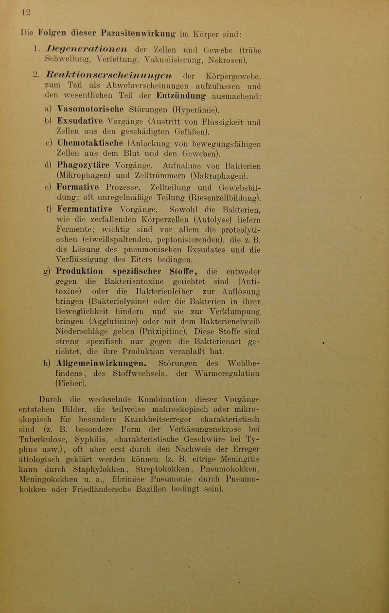 Die Folgen dieser Parasitenwirkung im Körper sind: 1. Degenerationen der Zellen und Gewebe (trübe Schwellung, Verfettung, Vakuolisierung, Nekrosen). -• lleaht i onserseh ei mm gen der Körpergewebe, zum Teil als Abwehrerscheinungen aufzufassen und den wesentlichen Teil der Entzündung ausmachend: a) Vasomotorische Störungen (Hyperämie). b) Exsudative Vorgänge (Austritt von Flüssigkeit und Zellen aus den geschädigten Gefäßen). c) Chemotaktische (Anlockung von bewegungsfähigen Zellen aus dem Blut und den Geweben). d) Phagozytäre Vorgänge. Aufnahme von Bakterien (Mikrophagen) und Zelltrümmern (Makrophagen). e) Formative Prozesse. Zellteilung und Gewebsbil- dung; oft unregelmäßige Teilung (Riesenzellbildung). f) Fermentative Vorgänge. Sowohl die Bakterien, wie die zerfallenden Körperzellen (Autolyse) liefern Fermente; wichtig sind vor allem die proteolyti- schen (eiweißspaltenden, peptonisierenden), die z. B. die Lösung des pneumonischen Exsudates und die Verflüssigung des Eiters bedingen. g) Produktion spezifischer Stoffe, die entweder gegen die Bakterientoxine gerichtet sind (Anti- toxine) oder die Bakterienleiber zur Auflösung bringen (Bakteriolysine) oder die Bakterien in ihrer Beweglichkeit hindern und sie zur Verklumpung bringen (Agglutinine) oder mit dem Bakterieneiweiß Niederschläge geben (Präzipitine). Diese Stoffe sind streng spezifisch nur gegen die Bakterienart ge- richtet, die ihre Produktion veranlaßt hat. h) Allgemein Wirkungen. Störungen des Wohlbe- findens, des Stoffwechsels, der Wärmeregulation (Fieber). Durch die wechselnde Kombination dieser Vorgänge entstehen Bilder, die teilweise makroskopisch oder mikro- skopisch für besondere Krankheitserreger charakteristisch sind (z. B. besondere Form der Verkäsungsnekrose bei Tuberkulose, Syphilis, charakteristische Geschwüre bei Ty- phus usw.), oft aber erst durch den Nachweis der Erreger ätiologisch geklärt werden können (z. B. eitrige Meningitis kann durch Staphylokken, Streptokokken, Pneumokokken, Meningokokken u. a., fibrinöse Pneumonie durch Pneumo- kokken oder Friedländersche Bazillen bedingt sein).