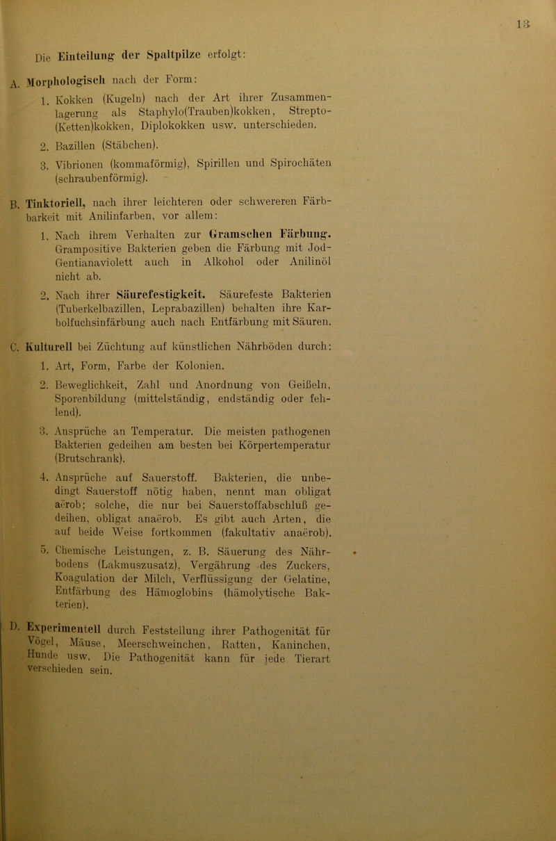 Die Einteilung- der Spaltpilze erfolgt: A. Morphologisch nach der Form: 1. Kokken (Kugeln) nach der Art ihrer Zusammen- lagerung als Staphylo(Trauben)kokken, Strepto- (Ketten)kokken, Diplokokken usw. unterschieden. 2. Bazillen (Stäbchen). 3. Vibrionen (kommaförmig), Spirillen und Spirochäten (schraubenförmig). B. Tinktoriell, nach ihrer leichteren oder schwereren Färb- barkeit mit Anilinfarben, vor allem: 1. Nach ihrem Verhalten zur (Iranischen Färbung. Grampositive Bakterien geben die Färbung mit Jod- Gentianaviolett auch in Alkohol oder Anilinöl nicht ab. 2. Nach ihrer Säurefestigkeit. Säurefeste Bakterien (Tuberkelbazillen, Leprabazillen) behalten ihre Kar- bolfuchsinfärbung auch nach Entfärbung mit Säuren. C. Kulturell bei Züchtung auf künstlichen Nährböden durch: 1. Art, Form, Farbe der Kolonien. 2. Beweglichkeit, Zahl und Anordnung von Geißeln, Sporenbildung (mittelständig, endständig oder feh- lend). 3. Ansprüche an Temperatur. Die meisten pathogenen Bakterien gedeihen am besten bei Körpertemperatur (Brutschrank). 4. Ansprüche auf Sauerstoff. Bakterien, die unbe- dingt Sauerstoff nötig haben, nennt man obligat aerob; solche, die nur bei Sauerstoffabschluß ge- deihen, obligat anaerob. Es gibt auch Arten, die auf beide Weise fortkommen (fakultativ anaerob). 5. Chemische Leistungen, z. B. Säuerung des Nähr- bodens (Lakmuszusatz), Vergährung des Zuckers, Koagulation der Milch, Verflüssigung der Gelatine, Entfärbung des Hämoglobins (hämolytische Bak- terien). D. Experimentell durch Feststellung ihrer Pathogenität für Vögel, Mäuse, Meerschweinchen, Ratten, Kaninchen, , . Hunde usw. Die Pathogenität kann für jede Tierart verschieden sein.