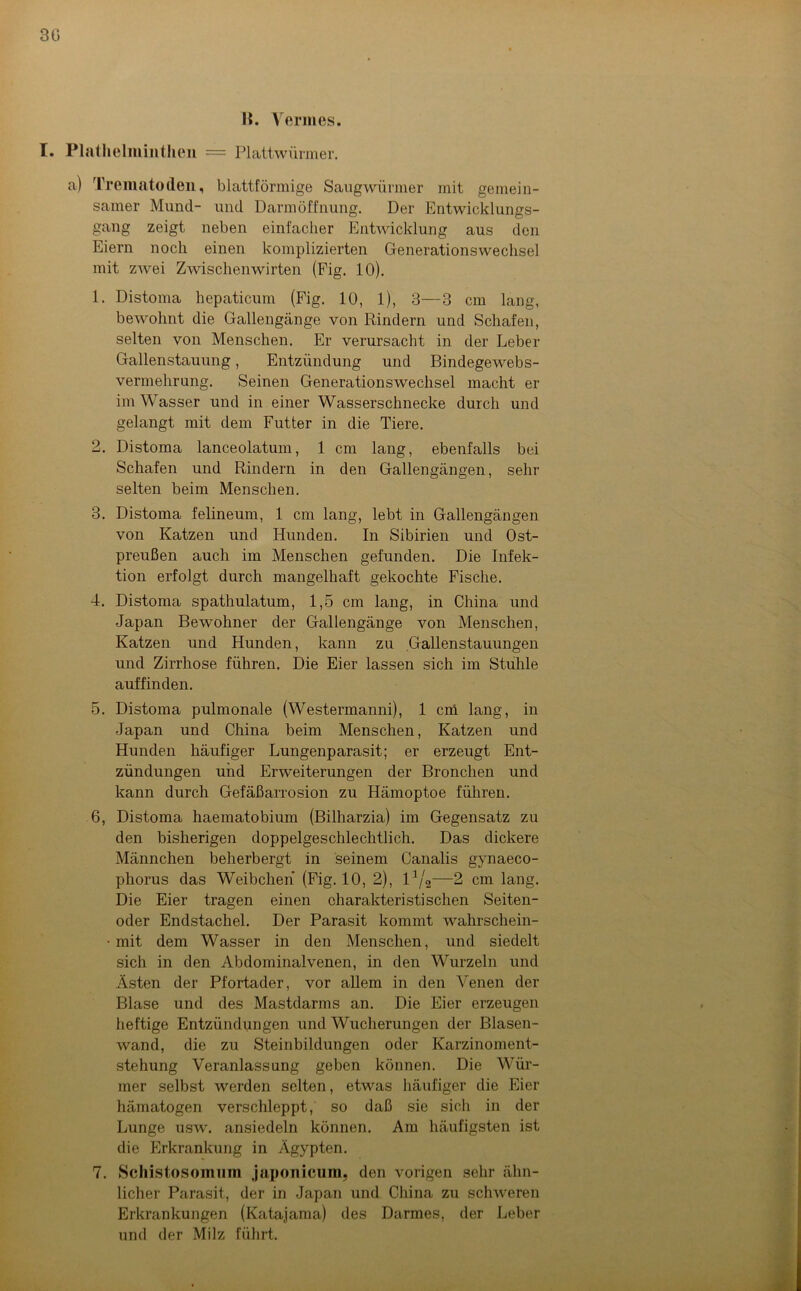 H. Yermes. I. Platlielmiiithen = Plattwürmer. a) Trematoden, blattförmige Saugwürmer mit gemein- samer Mund- und Darm Öffnung. Der Entwicklungs- gang zeigt neben einfacher Entwicklung aus den Eiern noch einen komplizierten Generationswechsel mit zwei Zwischenwirten (Fig. 10). 1. Distoma hepaticum (Fig. 10, 1), 3—3 cm lang, bewohnt die Gallengänge von Rindern und Schafen, selten von Menschen. Er verursacht in der Leber Gallenstauung, Entzündung und Bindegewebs- vermehrung. Seinen Generationswechsel macht er im Wasser und in einer Wasserschnecke durch und gelangt mit dem Futter in die Tiere. 2. Distoma lanceolatum, 1 cm lang, ebenfalls bei Schafen und Rindern in den Gallengängen, sehr selten beim Menschen. 3. Distoma felineum, 1 cm lang, lebt in Gallengängen von Katzen und Hunden. In Sibirien und Ost- preußen auch im Menschen gefunden. Die Infek- tion erfolgt durch mangelhaft gekochte Fische. 4. Distoma spathulatum, 1,5 cm lang, in China und Japan Bewohner der Gallengänge von Menschen, Katzen und Hunden, kann zu .Gallenstauungen und Zirrhose führen. Die Eier lassen sich im Stuhle auf finden. 5. Distoma pulmonale (Westermanni), 1 cm lang, in Japan und China beim Menschen, Katzen und Hunden häufiger Lungenparasit; er erzeugt Ent- zündungen und Erweiterungen der Bronchen und kann durch Gefäßarrosion zu Hämoptoe führen. 6. Distoma haematobium (Bilharzia) im Gegensatz zu den bisherigen doppelgeschlechtlich. Das dickere Männchen beherbergt in seinem Canalis gynaeco- phorus das Weibchen (Fig. 10, 2), l1/^—2 cm lang. Die Eier tragen einen charakteristischen Seiten- oder Endstachel. Der Parasit kommt wahrschein- • mit dem Wasser in den Menschen, und siedelt sich in den Abdominalvenen, in den Wurzeln und Ästen der Pfortader, vor allem in den Venen der Blase und des Mastdarms an. Die Eier erzeugen heftige Entzündungen und Wucherungen der Blasen- wand, die zu Steinbildungen oder Karzinoment- stehung Veranlassung geben können. Die Wür- mer selbst werden selten, etwas häufiger die Eier hämatogen verschleppt, so daß sie sich in der Lunge usw. ansiedeln können. Am häufigsten ist die Erkrankung in Ägypten. 7. Schistosomum japonicum. den vorigen sehr ähn- licher Parasit, der in Japan und China zu schweren Erkrankungen (Katajama) des Darmes, der Leber und der Milz führt.