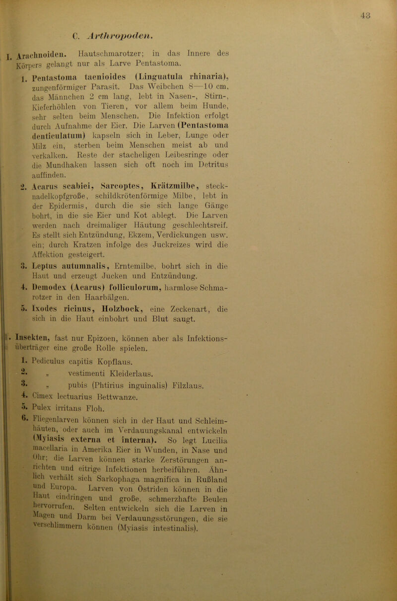 C. Arthropoden. I jkiachnoideu. Hautschmarotzer; in das Innere des Körpers gelangt nur als Larve Pentastoma. 1. Pentastoma taenioides (Linguatula rhinaria), zungenförmiger Parasit. Das Weibchen 8—10 cm, das Männchen 2 cm lang, lebt in Nasen-, Stirn-, Kieferhöhlen von Tieren, vor allem beim Hunde, sehr selten beim Menschen. Die Infektion erfolgt durch Aufnahme der Eier. Die Larven (Pentastoma denticulatuin) kapseln sich in Leber, Lunge oder Milz ein, sterben beim Menschen meist ab und verkalken. Reste der stacheligen Leibesringe oder die Mundhaken lassen sich oft noch im Detritus auffinden. 2. Acarus scabiei, Sarcoptes, Krätzmilbe, steck- nadelkopfgroße, schildkrötenförmige Milbe, lebt in der Epidermis, durch die sie sich lange Gänge bohrt, in die sie Eier und Kot ablegt. Die Larven werden nach dreimaliger Häutung geschlechtsreif. Es stellt sich Entzündung, Ekzem, Verdickungen usw. ein; durch Kratzen infolge des Juckreizes wird die Affektion gesteigert. 3. Leptus autumnalis, Erntemilbe, bohrt sich in die Haut und erzeugt Jucken und Entzündung. 4. Demodex (Acarus) folliculoruin, harmlose Schma- rotzer in den Haarbälgen. 5. Ixodes ricinus, Holzbock, eine Zeckenart, die sich in die Haut einbohrt und Blut saugt. Insekten, fast nur Epizoen, können aber als Infektions- überträger eine große Rolle spielen. 1. Pediculus capitis Kopflaus. -• » vestimenti Kleiderlaus. j? pubis (Phtirius inguinalis) Filzlaus. 4. Cimex lectuarius Bettwanze. 5. Pulex irritans Floh. ß- 1 liegenlarven können sich in der Haut und Schleim- häuten, oder auch im Verdauungskanal entwickeln (Myiasis externa et interna). So legt Lucilia macellaria in Amerika Eier in Wunden, in Nase und 'Ihr; die Larven können starke Zerstörungen an- riehten unc^ eitrige Infektionen herbeiführen. Ähn- lich verhält sich Sarkophaga magnifica in Rußland und Europa. Larven von östriden können in die laut eindringen und große, schmerzhafte Beulen ervorrufen. Selten entwickeln sich die Larven in - agen und Darm bei Verdauungsstörungen, die sie vuschlimmem können (Myiasis intestinalis).