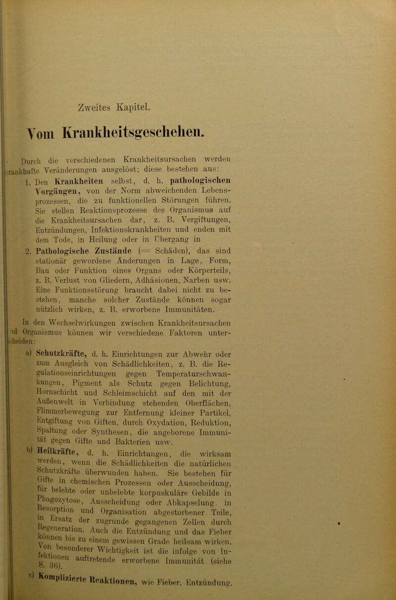 Zweites Kapitel. Vom Krankheitsgeschehen. Durch die verschiedenen Krankheitsursachen werden ankhafte Veränderungen ausgelöst; diese bestehen aus: 1. Den Krankheiten selbst, d. h. pathologischen Vorgängen, von der Norm abweichenden Lebens- prozessen, die zu funktionellen Störungen führen. Sie stellen Reaktionsprozesse des Organismus auf die Krankheitsursachen dar, z. B. Vergiftungen, Entzündungen, Infektionskrankheiten und enden mit dem Tode, in Heilung oder in Übergang in 2. Pathologische Zustände (= Schäden), das sind stationär gewordene Änderungen in Lage, Form, Bau oder Funktion eines Organs oder Körperteils, z. B. Verlust von Gliedern, Adhäsionen, Narben usw. Eine Funktionsstörung braucht dabei nicht zu be- stehen, manche solcher Zustände können sogar nützlich wirken, z. B. erworbene Immunitäten. In den Wechselwirkungen zwischen Krankheitsursachen ld Organismus können wir verschiedene Faktoren unter- heiden: a) Schlitzkräfte, d. h. Einrichtungen zur Abwehr oder zum Ausgleich von Schädlichkeiten, z. B. die Re- gulationseinrichtungen gegen Temperaturschwan- hungen, Pigment als Schutz gegen Belichtung, Hornschicht und Schleimschicht auf den mit der Außenwelt in Verbindung stehenden Oberflächen, Flimmerbewegung zur Entfernung kleiner Partikel, Entgiftung von Giften, durch Oxydation, Reduktion, Spaltung oder Synthesen, die angeborene Immuni- tät gegen Gifte und Bakterien usw. E) Heilkräfte, d. h. Einrichtungen, die wirksam werden, wenn die Schädlichkeiten die natürlichen Schutzkräfte überwunden haben. Sie bestehen für Hfte in chemischen Prozessen oder Ausscheidung, ui belebte oder unbelebte korpuskuläre Gebilde in agozytose, Ausscheidung oder Abkapselung, in esorption und Organisation abgestorbener Teile, P ^rsa^z (^er zugrunde gegangenen Zellen durch generation. Auch die Entzündung und das Fieber onnen bis zu einem gewissen Grade heilsam wirken, fekt- )esont*erer Wichtigkeit ist die infolge von In- S 36)611 au^re^en(*e erworbene Immunität (siehe mPlizierte Reaktionen, wie Fieber, Entzündung.