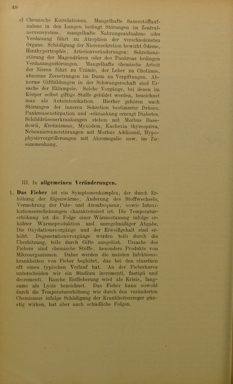c) Chemische Korrelationen. Mangelhafte Sauerstoffauf- nahme in den Lungen bedingt Störungen im Zentral- nervensystem, mangelhafte Nahrungsaufnahme oder \ erdauung führt zu Atrophien der verschiedensten Organe. Schädigung der Nierensekretion bewirkt Ödeme, Herzhypertrophie, Arterienveränderungen; Sekretions- störung der Magendrüsen oder des Pankreas bedingen Verdauungsstörungen. Mangelhafte chemische Arbeit der Nieren führt zu Urämie, der Leber zu Cholämie, abnorme Zersetzungen im Darm zu Vergiftungen. Ab- norme Giftbildungen in der Schwangerschaft sind Ur- sache der Eklampsie. Solche Vorgänge, bei denen im Körper selbst giftige Stoffe gebildet werden, bezeichnet man als Autointoxikation. Hierher gehören auch Störungen der inneren Sekretion bestimmter Drüsen. Pankreasexstirpation und -erkrankung erzeugt Diabetes, Schilddrüsenerkrankungen stehen mit Morbus Base- dowii, Kretinismus, Myxödem, Kachexia thyreopriva, Nebennierenzerstörungen mit Morbus Addisonii, Hypo- physisvergrößerungen mit Akromegalie usw. im Zu- sammenhang. III. In allgemeinen Veränderungen. 1. Das Fieber ist ein Symptomenkomplex, der durch Er- höhung der Eigenwärme, Änderung des Stoffwechsels, Vermehrung der Puls- und Atemfrequenz, sowie Intoxi- kationserscheinungen charakterisiert ist. Die Temperatur- erhöhung ist die Folge einer Wärmestauung infolge er- höhter Wärmeproduktion und unregelmäßiger Abgabe. Die Oxydationsvorgänge und der Eiweißgehalt sind er- höht. Degenerationsvorgänge werden teils durch die Überhitzung, teils durch Gifte ausgelöst. Ursache des Fiebers sind chemische Stoffe, besonders Produkte von Mikroorganismen. Daher werden die meisten Infektions- krankheiten von Fieber begleitet, das bei den einzelnen oft einen typischen Verlauf hat. An der Fieberkurve unterscheiden wir ein Stadium incrementi, fastigii und decrementi. Rasche Entfieberung wird als Krisis, lang- same als Lysis bezeichnet. Das Fieber kann sowohl durch die Temperaturerhöhung wie durch den veränderten Chemismus infolge Schädigung der Krankheitserreger gün- stig wirken, hat aber auch schädliche Folgen.