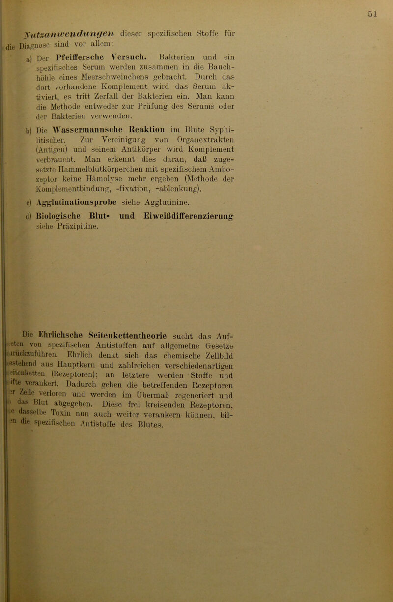 Nutzanwendungen dieser spezifischen Stoffe für die Diagnose sind vor allem: a) Der Pfeiffersche Versuch. Bakterien und ein spezifisches Serum werden zusammen in die Bauch- höhle eines Meerschweinchens gebracht. Durch das dort vorhandene Komplement wird das Serum ak- tiviert, es tritt Zerfall der Bakterien ein. Man kann die Methode entweder zur Prüfung des Serums oder der Bakterien verwenden. b) Die Wassermannsche Reaktion im Blute Syphi- litischer. Zur Vereinigung von Organextrakten (Antigen) und seinem Antikörper wird Komplement verbraucht. Man erkennt dies daran, daß zuge- setzte Hammelblutkörperchen mit spezifischem Ambo- zeptor keine Hämolyse mehr ergeben (Methode der Komplementbindung, -fixation, -ablenkung). c) Agglutinationsprobe siehe Agglutinine. d) Biologische Blut- und Eiweißdifferenzierung siehe Präzipitine. Die Ehrlichsche Seitenkettentheorie sucht das Auf- eten von spezifischen Antistoffen auf allgemeine Gesetze iirückzuführen. Ehrlich denkt sich das chemische Zellbild estehend aus Hauptkern und zahlreichen verschiedenartigen öitenketten (Rezeptoren); an letztere werden Stoffe und ifte^ verankert. Dadurch gehen die betreffenden Rezeptoren -r Zelle verloren und werden im Übermaß regeneriert und das Blut abgegeben. Diese frei kreisenden Rezeptoren, e dasselbe loxin nun auch weiter verankern können, bil- in die spezifischen Antistoffe des Blutes.