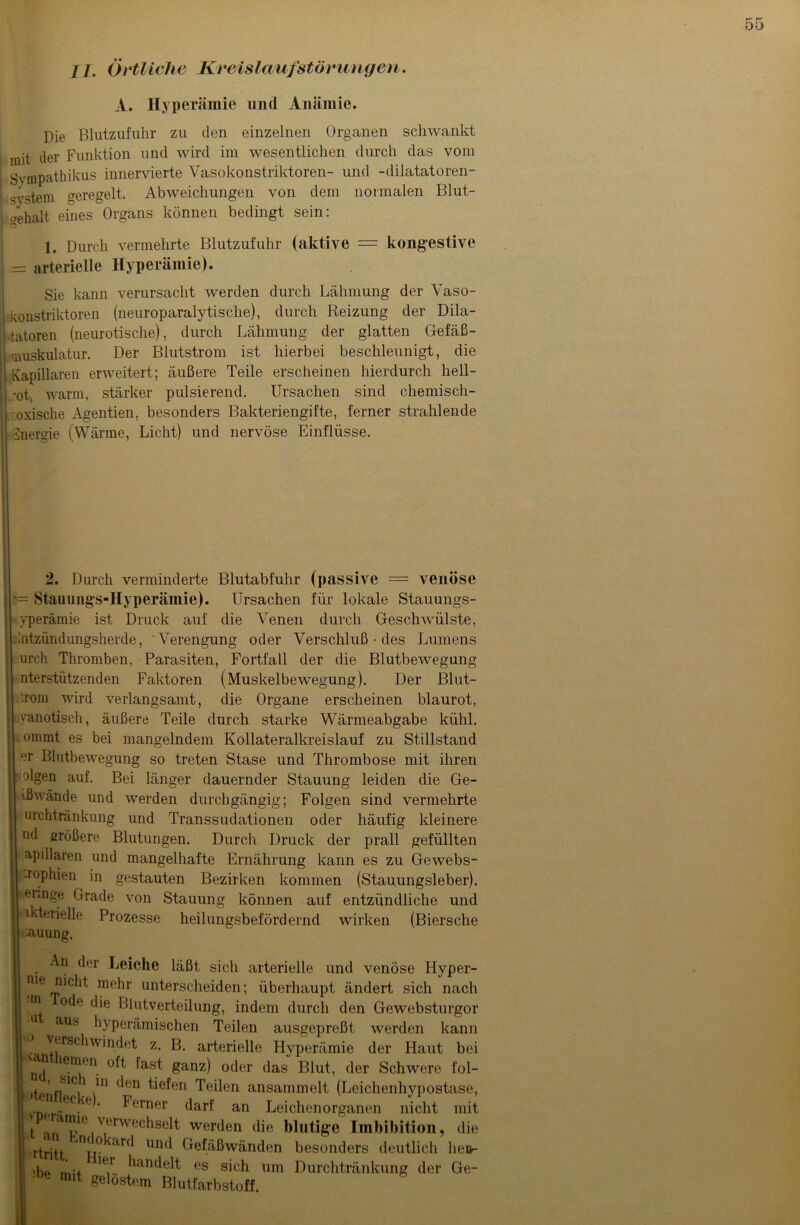 II. Örtliche Kreislaufstörungen. A. Hyperämie und Anämie. Die Blutzufuhr zu den einzelnen Organen schwankt mit der Funktion und wird im wesentlichen durch das vom Sympathikus innervierte Vasokonstriktoren- und -dilatatoren- svstem geregelt, Abweichungen von dem normalen Blut- Gehalt eines Organs können bedingt sein: 1. Durch vermehrte Blutzufuhr (aktive = kongestive — arterielle Hyperämie). Sie kann verursacht werden durch Lähmung der Vaso- konstriktoren (neuroparalytische), durch Reizung der Dila- tatoren (neurotische), durch Lähmung der glatten Gefäß- ,aUskulatur. Der Blutstrom ist hierbei beschleunigt, die Kapillaren erweitert; äußere Teile erscheinen hierdurch hell- rot,, warm, stärker pulsierend. Ursachen sind chemisch- oxische Agentien, besonders Bakteriengifte, ferner strahlende Energie (Wärme, Licht) und nervöse Einflüsse. 2. Durch verminderte Blutabfuhr (passive = venöse v= Stauungs-Hyperämie). Ursachen für lokale Stauungs- yperämie ist Druck auf die Venen durch Geschwülste, Entzündungsherde, Verengung oder Verschluß • des Lumens urcli Thromben, Parasiten, Fortfall der die Blutbewegung nterstützenden Faktoren (Muskelbewegung). Der Blut- :rom wird verlangsamt, die Organe erscheinen blaurot, yanotisch, äußere Teile durch starke Wärmeabgabe kühl, ommt es bei mangelndem Kollateralkreislauf zu Stillstand er Blutbewegung so treten Stase und Thrombose mit ihren 1 olgen auf. Bei länger dauernder Stauung leiden die Ge- ißwände und werden durchgängig; Folgen sind vermehrte urchtränkung und Transsudationen oder häufig kleinere nd größere Blutungen. Durch Druck der prall gefüllten apillaren und mangelhafte Ernährung kann es zu Gewebs- -rophien in gestauten Bezirken kommen (Stauungsleber), j eilI1-e Grade von Stauung können auf entzündliche und ikterielle Prozesse heilungsbefördernd wirken (Biersche (Lauung. I An der Leiche läßt sich arterielle und venöse Hyper- nte nicht mehr unterscheiden; überhaupt ändert sich nach m oc^e c^e Blutverteilung, indem durch den Gewebsturgor I u aus hyperämischen Teilen ausgepreßt werden kann 1 Z’ Serielle Hyperämie der Haut bei ! n^ le.m/n. 8anz) oder das Blut, der Schwere fol- 1 >tenf|S1CJ i'M (*f!n ^e^en teilen ansammelt (Leichenhypostase, I v^ncr00-6 ’ ^(irner darf an Leichenorganen nicht mit It anaipl° v.ervvechselt werden die blutige Imbibition, die rtritt nij°<ar<* un<* Gefäßwänden besonders deutlich heu- ■hp m + le,r handelt es sich um Durchtränkung der Ge- : mit gelöstem Blutfarbstoff.