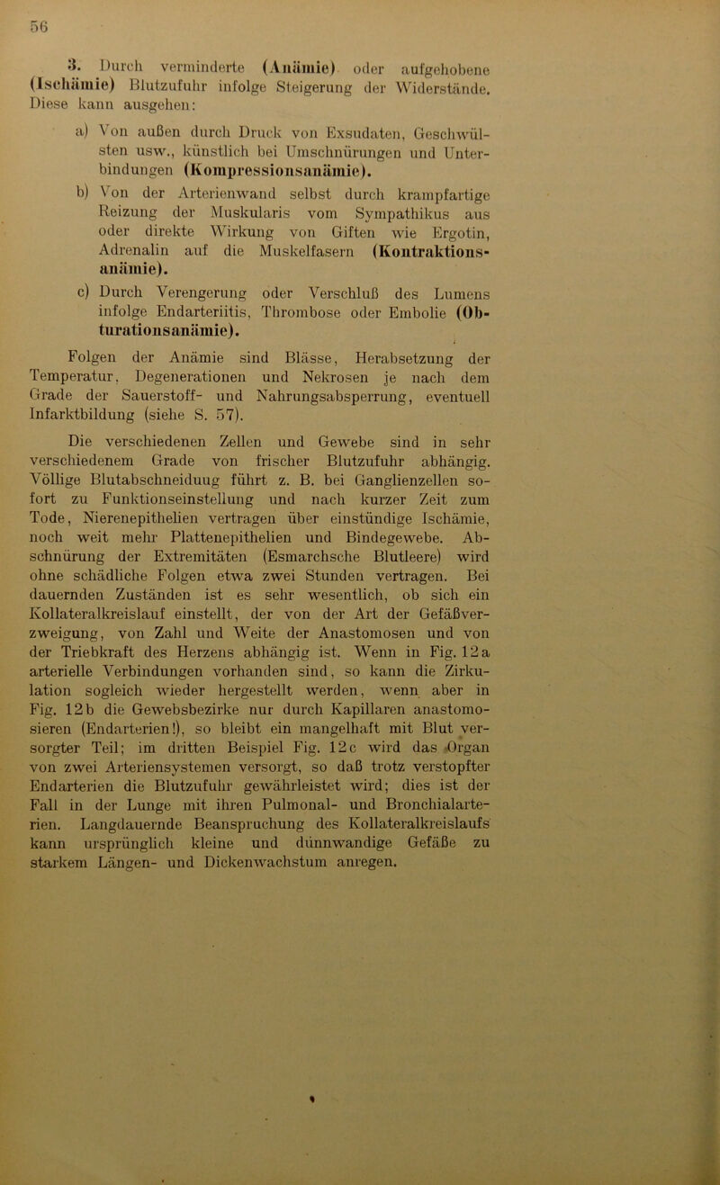 3. Durch verminderte (Anämie) oder aufgehobene (Ischämie) Blutzufuhr infolge Steigerung der Widerstände. Diese kann ausgehen: a) Von außen durch Druck von Exsudaten, Geschwül- sten usw., künstlich bei Umschnürungen und Unter- bindungen (Kompressionsanämie). b) Von der Arterienwand selbst durch krampfartige Reizung der Muskularis vom Sympathikus aus oder direkte Wirkung von Giften wie Ergotin, Adrenalin auf die Muskelfasern (Kontraktions- anämie). c) Durch Verengerung oder Verschluß des Lumens infolge Endarteriitis, Thrombose oder Embolie (Ob- turationsanämie). i Folgen der Anämie sind Blässe, Herabsetzung der Temperatur. Degenerationen und Nekrosen je nach dem Grade der Sauerstoff- und Nahrungsabsperrung, eventuell Infarktbildung (siehe S. 57). Die verschiedenen Zellen und Gewebe sind in sehr verschiedenem Grade von frischer Blutzufuhr abhängig. Völlige Blutabschneiduug führt z. B. bei Ganglienzellen so- fort zu Funktionseinsteliung und nach kurzer Zeit zum Tode, Nierenepithelien vertragen über einstündige Ischämie, noch weit mehr Plattenepithelien und Bindegewebe. Ab- schnürung der Extremitäten (Esmarchsche Blutleere) wird ohne schädliche Folgen etwa zwei Stunden vertragen. Bei dauernden Zuständen ist es sehr wesentlich, ob sich ein Kollateralkreislauf einstellt, der von der Art der Gefäßver- zweigung, von Zahl und Weite der Anastomosen und von der Triebkraft des Herzens abhängig ist. Wenn in Fig. 12a arterielle Verbindungen vorhanden sind, so kann die Zirku- lation sogleich wieder hergestellt werden, wenn aber in Fig. 12 b die Gewebsbezirke nur durch Kapillaren anastomo- sieren (Endarterien!), so bleibt ein mangelhaft mit Blut ver- sorgter Teil; im dritten Beispiel Fig. 12c wird das Organ von zwei Arteriensystemen versorgt, so daß trotz verstopfter Endarterien die Blutzufuhr gewährleistet wird; dies ist der Fall in der Lunge mit ihren Pulmonal- und Bronchialarte- rien. Langdauernde Beanspruchung des Kollateralkreislaufs kann ursprünglich kleine und dünnwandige Gefäße zu starkem Längen- und Dickenwachstum anregen.
