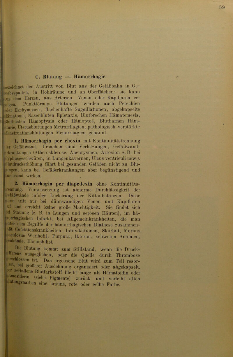 C. Blutung* — Hämorrliagie tezeichnet den Austritt von Blut aus der Gefäßbalm in Ge- vebsspalten, in Hohlräume und an Oberflächen; sie kann .us dem Herzen, aus Arterien, Venen oder Kapillaren er- oteen. Punktförmige Blutungen werden auch Petechien .der Ekchymosen, flächenhafte Suggillationen, abgekapselte lämatome, Nasenbluten Epistaxis, Blutbrechen Hämatemesis, Uuthusten Hämoptysis oder Hämoptoe, Blutharnen Häm- aturie, Uterusblutungen Metrorrhagien, pathologisch verstärkte Ienstruationsblutungen Menorrhagien genannt. 1. Hämorrhagia per rhexiu mit Kontinuitätstrennung er Gefäßwand. Ursachen sind Verletzungen, Gefäßwand- rkrankungen (Atherosklerose, Aneurysmen, Arrosion z. B. bei Vphusgeschwiiren, in Lungenkavernen, Ulcus ventriculi usw.). Uutdruckerhöhung führt bei gesunden Gefäßen nicht zu Blu- migen, kann bei Gefäßerkrankungen aber begünstigend und uslösend wirken. 2, Hämorrhagia per diapedesin ohne Kontinuitäts- ’ennung. Voraussetzung ist abnorme Durchlässigkeit der Gefäßwände infolge Lockerung der Kittsubstanzen. Diese orm tritt nur bei dünnwandigen Venen und Kapillaren uf und erreicht keine große Mächtigkeit. Sie findet sich ei Stauung (z. B. in Lungen und serösen Häuten), im hä- lorrhagischen Infarkt, bei Allgemeinkrankheiten, die man nter dem Begriffe der hämorrhagischen Diathese zusammen- ißt (Infektionskrankheiten, Intoxikationen, Skorbut, Morbus aculosus Werlhofii, Purpura, Ikterus, schweren Anämien, -eukämie, Hämophilie). Die Blutung kommt zum Stillstand, wenn die Druck- Herenz ausgeglichen, oder die Quelle durch Thrombose erschlossen ist. Das ergossene Blut wird zum Teil resor- eit, bei größerer Ausdehnung organisiert oder abgekapselt, er zerfallene Blutfarbstoff bleibt lange als Hämatoidin oder .amosiderin (siehe Pigmente) zurück und verleiht alten u ungsnarben eine braune, rote oder gelbe Farbe.
