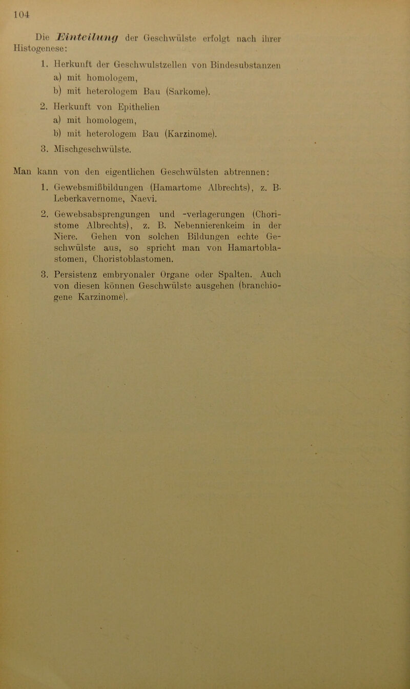 Die Einteilung der Geschwülste erfolgt nach ihrer Histogenese: 1. Herkunft der Geschwulstzellen von Bindesubstanzen a) mit homologem, b) mit heterologem Bau (Sarkome). 2. Herkunft von Epithelien a) mit homologem, b) mit heterologem Bau (Karzinome). 3. Mischgeschwülste. Man kann von den eigentlichen Geschwülsten abtrennen: 1. Gewebsmißbildungen (Hamartome Albreclits), z. B- Leberkavernome, Naevi. 2. Gewebsabsprengungen und -Verlagerungen (Chori- stome Albrechts), z. B. Nebennierenkeim in der Niere. Gehen von solchen Bildungen echte Ge- schwülste aus, so spricht man von Hamartobla- stomen, Choristobiastomen. 3. Persistenz embryonaler Organe oder Spalten. Auch von diesen können Geschwülste ausgehen (branchio- gene Karzinome).