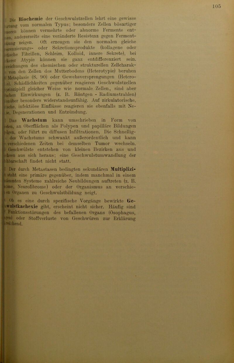 pie Biochemie der Geschwulstzellen lehrt eine gewisse tun vom normalen Typus; besonders Zellen bösartiger | aoren können vermehrte oder abnorme Fermente ent- ,en, andererseits eine veränderte Resistenz gegen Ferment- kung zeigen. Oft erzeugen sie den normalen gleiche erenzierungs- oder Sekretionsprodukte (kollagene oder ' tische Fibrillen, Schleim, Kolloid, innere Sekrete), bei kerer Atypie können sie ganz entdifferenziert sein, veichungen des chemischen oder strukturellen Zellcharak- von den Zellen des Mutterbodens (Heterotypie) beruhen Metaplasie (S. 90) oder Gewebsversprengungen (Hetero- e). Schädlichkeiten gegenüber reagieren Geschwulstzellen prinzipiell gleicher Weise wie normale Zellen, sind aber lchen Einwirkungen (z. B. Röntgen - Radiumstrahlen) emiber besonders widerstandsunfähig. Auf zirkulatorische, sehe, infektiöse Einflüsse reagieren sie ebenfalls mit Ne- $e, Degenerationen und Entzündung. Das Wachstum kann umschrieben in Form von »teil, an Oberflächen als Polypen und papilläre Bildungen •lgen, oder führt zu diffusen Infiltrationen. Die Schnellig- des Wachstums schwankt außerordentlich und kann verschiedenen Zeiten bei demselben Tumor wechseln. Geschwülste entstehen von kleinen Bezirken aus und ■hsen aus sich heraus; eine Geschwulstumwandlung der hbarschaft findet nicht statt. Der durch Metastasen bedingten sekundären Multiplizi- steht eine primäre gegenüber, indem manchmal in einem cimmten Systeme zahlreiche Neubildungen auftreten (z. B. Dme, Neurofibrome) oder der Organismus an verscliie- en Organen zu Geschwulstbildung neigt. Ob es eine durch spezifische Vorgänge bewirkte Ge- wulstkachexie gibt, erscheint nicht sicher. Häufig sind Funktionsstörungen des befallenen Organs (Ösophagus, reu) oder Stoffverluste von Geschwüren zur Erklärung i reichend.