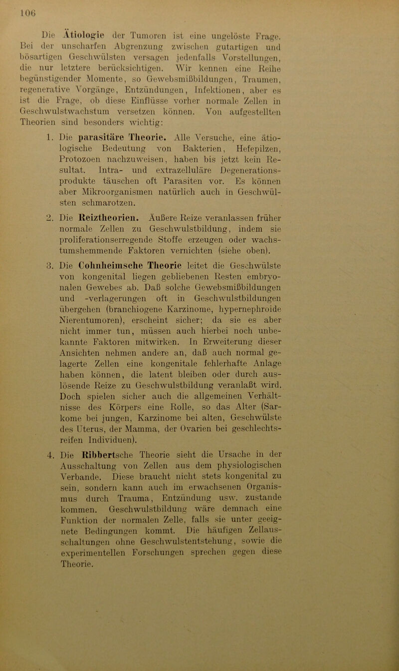 10G Die Ätiologie der Tumoren ist eine ungelöste Frage. Bei der unscharfen Abgrenzung zwischen gutartigen und bösartigen Geschwülsten versagen jedenfalls Vorstellungen, die nur letztere berücksichtigen. Wir kennen eine Reihe begünstigender Momente, so Gewebsmißbildungen, Traumen, regenerative Vorgänge, Entzündungen, Infektionen, aber es ist die Frage, ob diese Einflüsse vorher normale Zellen in Geschwulstwachstum versetzen können. Von aufgestellten Theorien sind besonders wichtig: 1. Die parasitäre Theorie. Alle Versuche, eine ätio- logische Bedeutung von Bakterien, Hefepilzen, Protozoen nachzuweisen, haben bis jetzt kein Re- sultat. Intra- und extrazelluläre Degenerations- produkte täuschen oft Parasiten vor. Es können aber Mikroorganismen natürlich auch in Geschwül- sten schmarotzen. 2. Die Reiztheorien. Äußere Reize veranlassen früher normale Zellen zu Geschwulstbildung, indem sie proliferationserregende Stoffe erzeugen oder wachs- tumshemmende Faktoren vernichten (siehe oben). 3. Die Colmlieimsche Theorie leitet die Geschwülste von kongenital liegen gebliebenen Resten embryo- nalen Gewebes ab. Daß solche Gewebsmißbildungen und -Verlagerungen oft in Geschwulstbildungen übergehen (branchiogene Karzinome, hypernephroide Nierentumoren), erscheint sicher; da sie es aber nicht immer tun, müssen auch hierbei noch unbe- kannte Faktoren mitwirken. In Erweiterung dieser Ansichten nehmen andere an, daß auch normal ge- lagerte Zellen eine kongenitale fehlerhafte Anlage haben können, die latent bleiben oder durch aus- lösende Reize zu Geschwulstbildung veranlaßt wird. Doch spielen sicher auch die allgemeinen Verhält- nisse des Körpers eine Rolle, so das Alter (Sar- kome bei jungen, Karzinome bei alten, Geschwülste des Uterus, der Mamma, der Ovarien bei geschlechts- reif eil Individuen). 4. Die Riblbertsche Theorie sieht die Ursache in der Ausschaltung von Zellen aus dem physiologischen Verbände. Diese braucht nicht stets kongenital zu sein, sondern kann auch im erwachsenen Organis- mus durch Trauma, Entzündung usw. zustande kommen. Geschwulstbildung wäre demnach eine Funktion der normalen Zelle, falls sie unter geeig- nete Bedingungen kommt. Die häufigen Zellaus- schaltungen ohne Geschwulstentstehung, sowie die experimentellen Forschungen sprechen gegen diese Theorie.