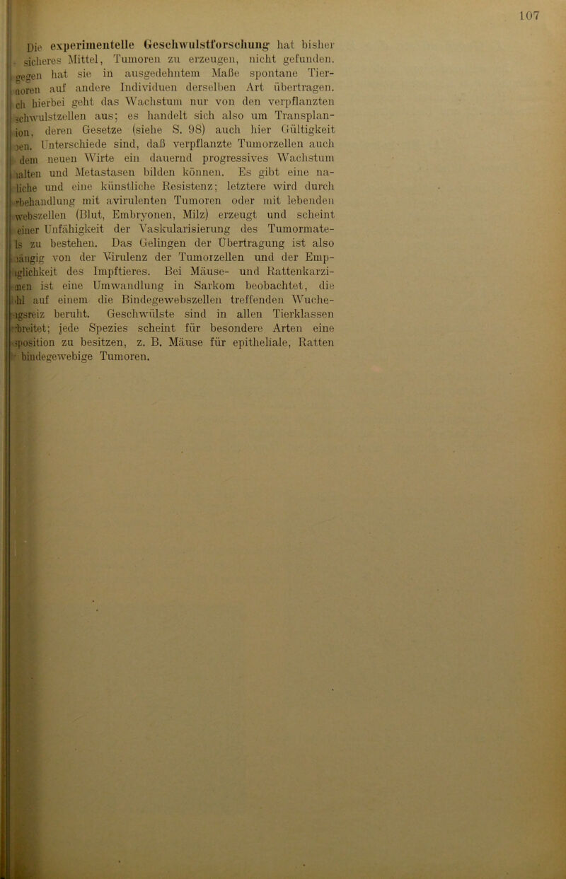 Die experimentelle Geschwiilstforscluing- hat bisher sicheres Mittel, Tumoren zu erzeugen, nicht gefunden. ge(ren hat sie in ausgedehntem Maße spontane Tier- I aoren auf andere Individuen derselben Art übertragen, j cli hierbei geht das Wachstum nur von den verpflanzten j gchwulstzellen aus; es handelt sich also um Transplan- II ion. deren Gesetze (siehe S. 98) auch hier Gültigkeit i jen. Unterschiede sind, daß verpflanzte Tumorzellen auch dem neuen Wirte ein dauernd progressives Wachstum ; iahen und Metastasen bilden können. Es gibt eine na- liclie und eine künstliche Resistenz; letztere wird durch rbehandlung mit avirulenten Tumoren oder mit lebenden webszellen (Blut, Embryonen, Milz) erzeugt und scheint einer Unfähigkeit der Vaskularisierung des Tumormate- ls zu bestehen. Das Gelingen der Übertragung ist also [ .längig von der Virulenz der Tumorzellen und der Emp- iglichkeit des Impftieres. Bei Mäuse- und Rattenkarzi- I mell ist eine Umwandlung in Sarkom beobachtet, die hl auf einem die Bindegewebszellen treffenden Wuche- lgsreiz beruht. Geschwülste sind in allen Tierklassen ■ .'breitet; jede Spezies scheint für besondere Arten eine Position zu besitzen, z. B. Mäuse für epitheliale, Ratten ■ bindegewebige Tumoren.