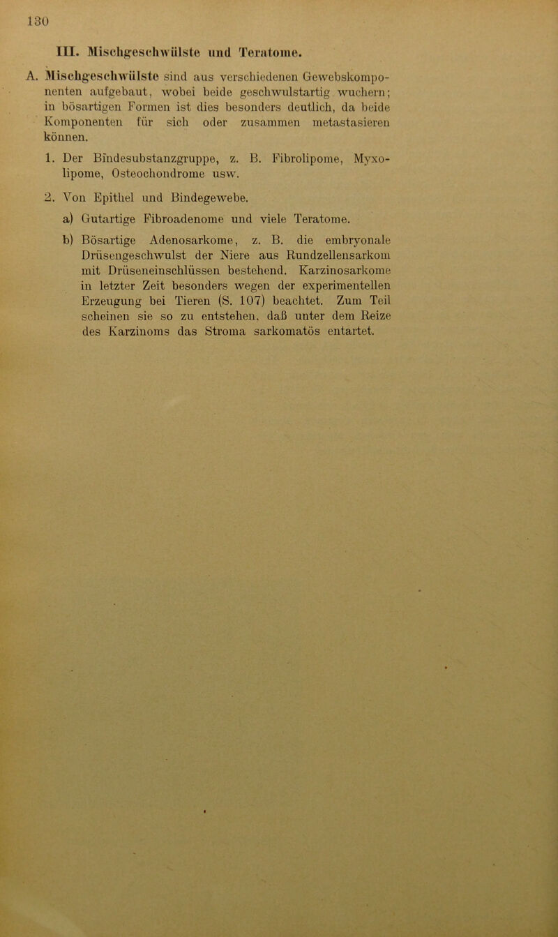 III. Mischgesclnvülste und Teratome. A. Mischgescli wülste sind aus verschiedenen Gewebskompo- nenten aufgebaut, wobei beide gescliwulstartig wuchern; in bösartigen Formen ist dies besonders deutlich, da beide Komponenten für sich oder zusammen metastasieren können. 1. Der Bindesubstanzgruppe, z. B. Fibrolipome, Myxo- lipome, Osteochondrome usw. 2. Von Epithel und Bindegewebe. a) Gutartige Fibroadenome und viele Teratome. b) Bösartige Adenosarkome, z. B. die embryonale Drüsengeschwulst der Niere aus Rundzellensarkom mit Driiseneinscklüssen bestehend. Karzinosarkome in letzter Zeit besonders wegen der experimentellen Erzeugung bei Tieren (S. 107) beachtet. Zum Teil scheinen sie so zu entstehen, daß unter dem Reize des Karzinoms das Stroma sarkomatös entartet.