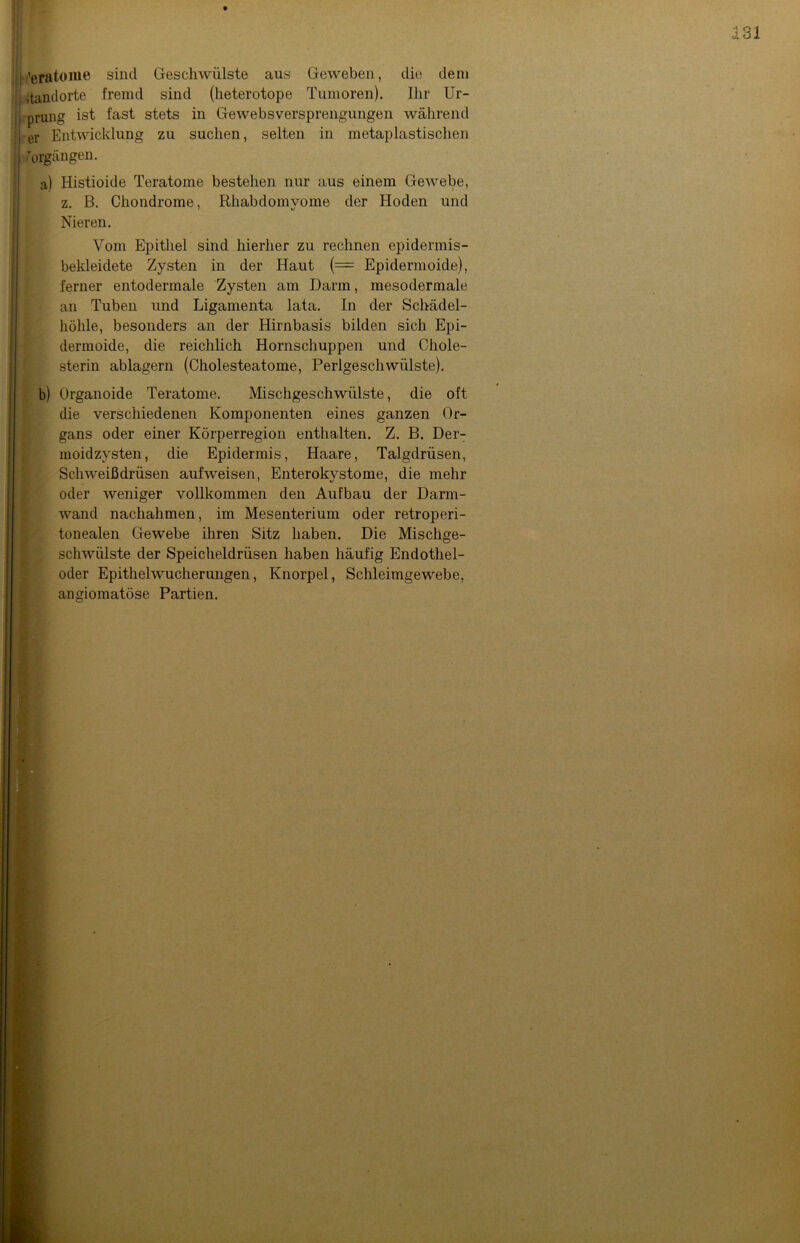 I terato me sind Geschwülste aus Geweben, die dem Itandorte fremd sind (heterotope Tumoren). Ihr Ur- ;j prung ist fast stets in GewebsVersprengungen während i er Entwicklung zu suchen, selten in metaplastischen | Vorgängen. a) Histioide Teratome bestehen nur aus einem Gewebe, z. B. Chondrome, Rhabdomvome der Hoden und Nieren. Vom Epithel sind hierher zu rechnen epidermis- bekleidete Zysten in der Haut (= Epidermoide), ferner entodermale Zysten am Darm, mesodermale an Tuben und Ligamenta lata. In der Schädel- höhle, besonders an der Hirnbasis bilden sich Epi- dermoide, die reichlich Hornschuppen und Chole- sterin ablagern (Cholesteatome, Perlgeschwülste). b) Organoide Teratome. Mischgeschwülste, die oft die verschiedenen Komponenten eines ganzen Or- gans oder einer Körperregion enthalten. Z. B. Der- moidzysten, die Epidermis, Haare, Talgdrüsen, Schweißdrüsen aufweisen, Enterokystome, die mehr oder weniger vollkommen den Aufbau der Darm- wand nachahmen, im Mesenterium oder retroperi- tonealen Gewebe ihren Sitz haben. Die Mischge- schwülste der Speicheldrüsen haben häufig Endothel- oder Epithelwucherungen, Knorpel, Schleimgewebe, angiomatöse Partien.