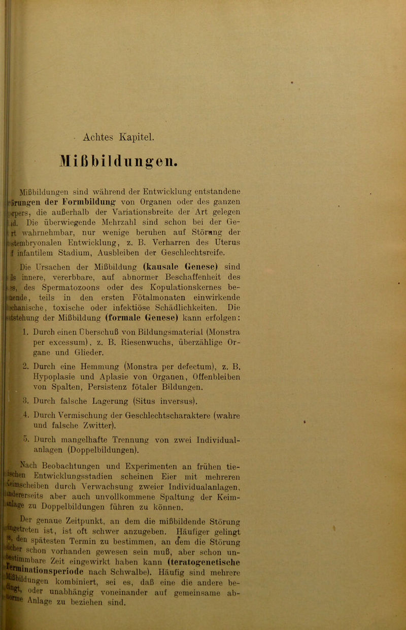 • Achtes Kapitel. Mißbildungen. Mißbildungen sind während der Entwicklung entstandene orangen der rormbildung’ von Organen oder des ganzen j .rpers, die außerhalb der Variationsbreite der Art gelegen id. Die überwiegende Mehrzahl sind schon bei der Ge- rt wahrnehmbar, nur wenige beruhen auf Störung der ' stembryonalen Entwicklung, z. B. Verharren des Uterus f infantilem Stadium, Ausbleiben der Geschlechtsreife. Die Ursachen der Mißbildung (kausale Genese) sind i ils innere, vererbbare, auf abnormer Beschaffenheit des 1 ■ es, des Spermatozoons oder des Kopulationskernes be- llende, teils in den ersten Fötalmonaten einwirkende : ichanische, toxische oder infektiöse Schädlichkeiten. Die ntstehung der Mißbildung (formale Genese) kann erfolgen: 1. Durch einen Überschuß von Bildungsmaterial (Monstra per excessum), z. B. Riesenwuchs, überzählige Or- gane und Glieder. 2. Durch eine Hemmung (Monstra per defectum), z. B. Hypoplasie und Aplasie von Organen, Offenbleiben von Spalten, Persistenz fötaler Bildungen. 3. Durch falsche Lagerung (Situs inversus). 4. Durch Vermischung der Geschlechtscharaktere (wahre und falsche Zwitter). 5. Durch mangelhafte Trennung von zwei Individual- anlagen (Doppelbildungen). Nach Beobachtungen und Experimenten an frühen tie- fctechen Entwicklungsstadien scheinen Eier mit mehreren ^imscheiben durch Verwachsung zweier Individualanlagen, itodererseits aber auch unvollkommene Spaltung der Keim- Isffllage zu Doppelbildungen führen zu können. \ ^er genaue Zeitpunkt, an dem die mißbildende Störung '^getreten ist, ist oft schwer anzugeben. Häufiger gelingt den spätesten Termin zu bestimmen, an dem die Störung . schon vorhanden gewesen sein muß, aber schon un- Jj^mbare Zeit eingewirkt haben kann (teratogenetische MißKlinUti0nS,)eri0de nac^ Schwalbe). Häufig sind mehrere «^düngen kombiniert, sei es, daß eine die andere be- oder unabhängig voneinander auf gemeinsame ab- Anlage zu beziehen sind.