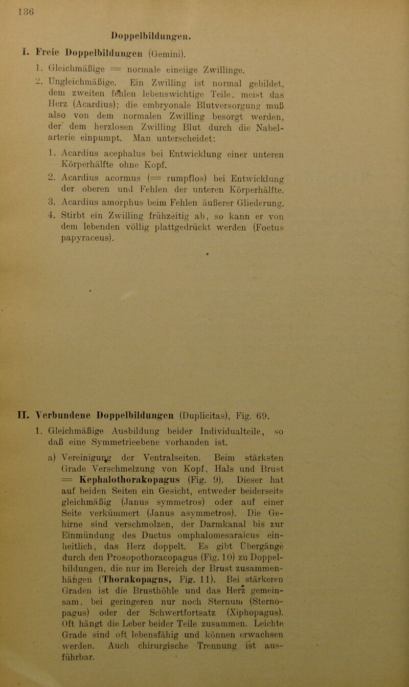 Doppelbildungen. 1. Freie Doppelbildungen (Gemini). 1. Gleichmäßige = normale eineiige Zwillinge. 2. Ungleichmäßige. Ein Zwilling ist normal gebildet, dem zweiten fdhlen lebenswichtige Teile, meist das Herz (Acardius); die embryonale Blutversorgung muß also von dem normalen Zwilling besorgt werden, der dem herzlosen Zwilling Blut durch die Nabel- arterie einpumpt. Man unterscheidet: 1. Acardius acephalus bei Entwicklung einer unteren Körperhälfte ohne Kopf. 2. Acardius acormus (= rumpflos) bei Entwicklung der oberen und Fehlen der unteren Körperhälfte. 3. Acardius amorphus beim Fehlen äußerer Gliederung. 4. Stirbt ein Zwilling frühzeitig ab, so kann er von dem lebenden völlig plattgedrückt werden (Foetus papyraceus). II. Verbundene Doppelbildungen (Duplicitas), Fig. 69. 1. Gleichmäßige Ausbildung beider Individualteile, so daß eine Symmetrieebene vorhanden ist. a) Vereinigung der Ventralseiten. Beim stärksten Grade Verschmelzung von Kopf, Hals und Brust = Kephalothorakopag’us (Fig. 9). Dieser hat auf beiden Seiten ein Gesicht, entweder beiderseits gleichmäßig (Janus symmetros) oder auf einer Seite verkümmert (Janus asymmetros). Die Ge- hirne sind verschmolzen, der Darmkanal bis zur Einmündung des Ductus omphalomesaraicus ein- heitlich, das Herz doppelt. Es gibt Übergänge durch den Prosopothoracopagus (Fig. 10) zu Doppel- bildungen, die nur im Bereich der Brust Zusammen- hängen (Thorakopagns, Fig. 11). Bei stärkeren Graden ist die Brusthöhle und das Herz gemein- sam , bei geringeren nur noch Sternum (Sterno- pagus) oder der Schwertfortsatz (Xiphopagus). Oft hängt die Leber beider Teile zusammen. Leichte Grade sind oft lebensfähig und können erwachsen werden. Auch chirurgische Trennung ist aus- führbar.