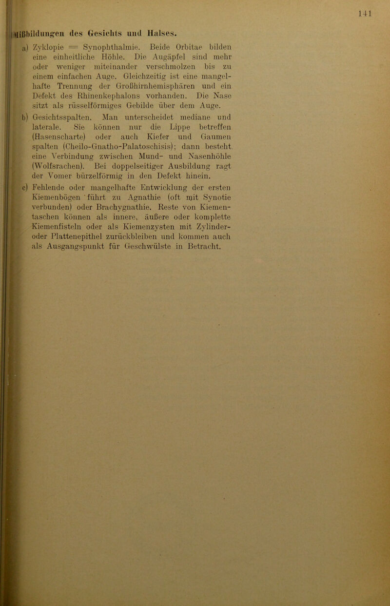 Mißbildungen des Gesichts und Halses. a) Zyklopie = Synophtlialmie. Beide Orbitae bilden eine einheitliche Höhle. Die Augäpfel sind mehr oder weniger miteinander verschmolzen bis zu einem einfachen Auge. Gleichzeitig ist eine mangel- hafte Trennung der Großhirnhemisphären und ein Defekt des Rhinenkephalons vorhanden. Die Nase sitzt als rüsselförmiges Gebilde über dem Auge. b) Gesichtsspalten. Man unterscheidet mediane und laterale. Sie können nur die Lippe betreffen (Hasenscharte) oder auch Kiefer und Gaumen spalten (Cheilo-Gnatho-Palatoschisis); dann besteht, eine Verbindung zwischen Mund- und Nasenhöhle (Wolfsrachen). Bei doppelseitiger Ausbildung ragt der Vomer bürzelförmig in den Defekt hinein. c) Fehlende oder mangelhafte Entwicklung der ersten Kiemenbögen ' führt zu Agnathie (oft mit Synotie verbunden) oder Brachygnathie. Reste von Kiemen- taschen können als innere, äußere oder komplette Kiemenfisteln oder als Kiemenzysten mit Zylinder- oder Plattenepithel Zurückbleiben und kommen auch als Ausgangspunkt für Geschwülste in Betracht.