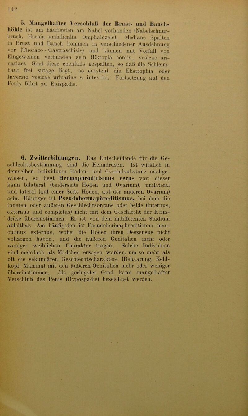 5. Mangelhafter Verschluß der Brust- und Bauch- höhle ist am häufigsten am Nabel vorhanden (Nabelschnur- bruch, Hernia umbilicalis, Omphalozele). Mediane Spalten in Brust und Bauch kommen in verschiedener Ausdehnung vor (Thoraco - Gastroschisis) und können mit Vorfall von Eingeweiden verbunden sein (Ektopia cordis, vesicae uri- nariae). Sind diese ebenfalls gespalten, so daß die Schleim- haut frei zutage liegt, so entsteht die Ekstropliia oder Inversio vesicae urinariae s. intestini. Fortsetzung auf den Penis führt zu Epispadie. 6. Zwitterbildungen. Das Entscheidende für die Ge- schlechtsbestimmung sind die Keimdrüsen. Ist wirklich in demselben Individuum Hoden- und Ovarialsubstanz nachge- wiesen, so liegt Hermapliroditismus verus vor; dieser kann bilateral (beiderseits Hoden und Ovarium), unilateral und lateral (auf einer Seite Hoden, auf der anderen Ovarium) sein. Häufiger ist Pseudohermaphroditismus, bei dem die inneren oder äußeren Geschlechtsorgane oder beide (internus, externus und completus) nicht mit dem Geschlecht der Keim- drüse übereinstimmen. Er ist von dem indifferenten Stadium ableitbar. Am häufigsten ist Pseudohermaphroditismus mas- culinus externus, wobei die Hoden ihren Deszensus nicht vollzogen haben, und die äußeren Genitalien mehr oder weniger weiblichen Charakter tragen. Solche Individuen sind mehrfach als Mädchen erzogen worden, um so mehr als oft die sekundären Geschlechtscharaktere (Behaarung, Kehl- kopf, Mamma) mit den äußeren Genitalien mehr oder weniger übereinstimmen. Als geringster Grad kann mangelhafter Verschluß des Penis (Hypospadie) bezeichnet werden.