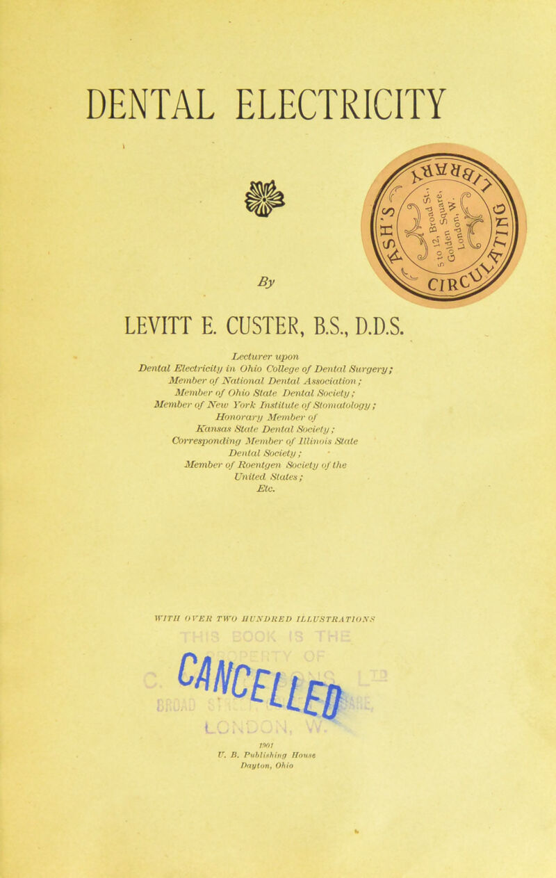 DENTAL ELECTRICITY LEVITT E. CUSTER, B.S., D.D.S. Lecturer upon Dental Electricity in Ohio College of Dental Surgery; Member of National Dental Association ; Member of Ohio State Dental Society ; Member of Neiv York Institute of Stomatology ; Honorary Member of Kansas State Dental Society ; Corresponding Member of Illinois State Denial Society ; Member of Roentgen Society of the United Stales; Etc. WITH OVER TWO HUNDRED ILLUSTRATIONS mi U. B. Publishing House Dayton, Ohio