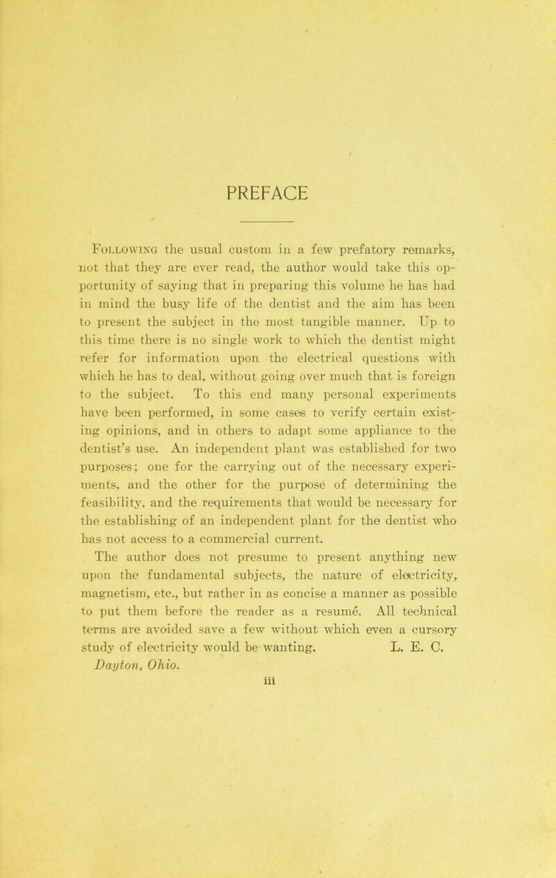 PREFACE Following the usual custom iu a few prefatory remarks, not that they are ever read, the author would take this op- portunity of saying that in preparing this volume he has had in mind the busy life of the dentist and the aim has been to present the subject in the most tangible manner. Up to this time there is no single work to which the dentist might refer for information upon the electrical questions with which he has to deal, without going over much that is foreign to the subject. To this end many personal experiments have been performed, in some cases to verify certain exist- ing opinions, and in others to adapt some appliance to the dentist’s use. An independent plant was established for two purposes; one for the carrying out of the necessary experi- ments, and the other for the purpose of determining the feasibility, and the requirements that would be necessary for the establishing of an independent plant for the dentist who has not access to a commercial current. The author does not presume to present anything new upon the fundamental subjects, the nature of electricity, magnetism, etc., but rather in as concise a manner as possible to put them before the reader as a resume. All technical terms are avoided save a few without which even a cursory study of electricity would be wanting. L. E. C. Dayton, Ohio.