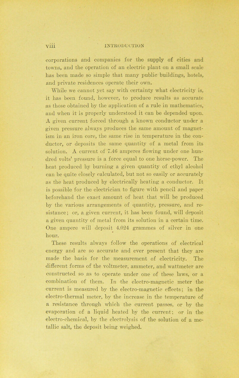 corporations and companies for the supply of cities and towns, and the operation of an electric plant on a small scale has been made so simple that many public buildings, hotels, and private residences operate their own. While we cannot yet say with certainty what electricity is, it has been found, however, to produce results as accurate as those obtained by the application of a rule in mathematics, and when it is propei’ly understood it can be depended upon. A given current forced through a known conductor under a given pressure always produces the same amount of magnet- ism in an iron core, the same rise in temperature in the con- ductor, or deposits the same quantity of a metal from its solution. A current of 7.4.6 amperes flowing under one hun- dred volts’ pressure is a force equal to one horse-power. The heat produced by burning a given quantity of ethyl alcohol can be quite closely calculated, but not so easily or accurately as the heat produced by electrically heating a conductor. It is possible for the electrician to figure with pencil and paper beforehand the exact amount of heat that will be produced by the various arrangements of quantity, pressure, and re- sistance; or, a given current, it has been found, will deposit a given quantity of metal from its solution in a certain time. One ampere will deposit 4.024 grammes of silver in one hour. These results always follow the operations of electrical energy and are so accurate and ever present that they are made the basis for the measurement of electricity. The different forms of the voltmeter, ammeter, and wattmeter are constructed so as to operate under one of these laws, or a combination of them. In the electro-magnetic meter the current is measured by the electro-magnetic effects: in the electro-thermal meter, by the increase in the temperature of a resistance through which the current passes, or by the evaporation of a liquid heated by the current; or in the electro-chemical, by the electrolysis of the solution of a me- tallic salt, the deposit being weighed.