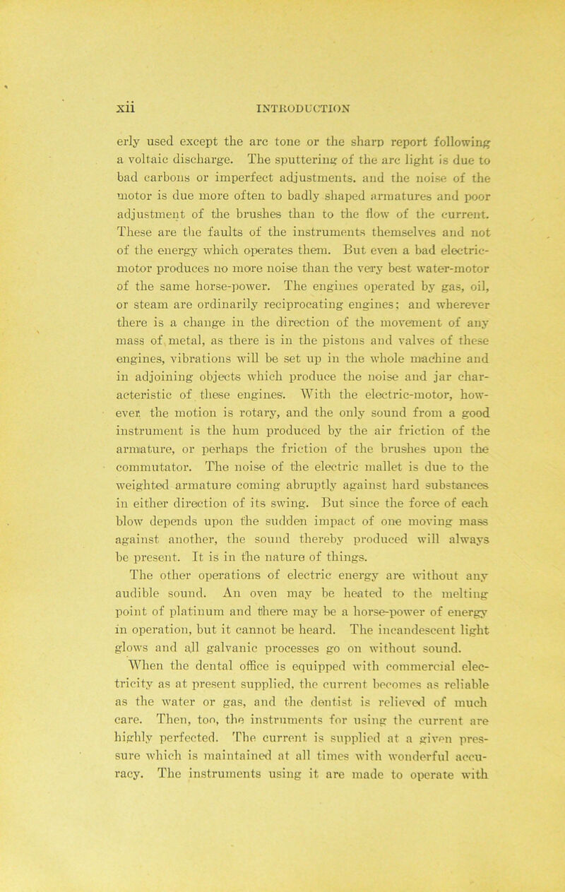 erly used except the arc tone or the sharp report following a voltaic discharge. The sputtering of the arc light is due to bad carbons or imperfect adjustments, and the noise of the motor is due more often to badly shaped armatures and poor adjustment of the brushes than to the flow of the current. These are the faults of the instruments themselves and not of the energy which operates them. But even a bad electric- motor produces no more noise than the very best water-motor of the same horse-power. The engines operated by gas, oil, or steam are ordinarily reciprocating engines; and wherever there is a change in the direction of the movement of any mass of metal, as there is in the pistons and valves of these engines, vibrations will be set up in the whole machine and in adjoining objects which produce the noise and jar char- acteristic of these engines'. With the electric-motor, how- ever, the motion is rotary, and the only sound from a good instrument is the hum produced by the air friction of the armature, or perhaps the friction of the brushes upon the commutator. The noise of the electric mallet is due to the weighted armature coming abruptly against hard substances in either direction of its swing. But since the force of each blow depends upon the sudden impact of one moving mass against another, the sound thereby produced will always be present. It is in the nature of things. The other operations of electric energy are without any audible sound. An oven may be heated to the melting point of platinum and there may be a horse-power of energy in operation, but it cannot be heard. The incandescent light glows and all galvanic processes go on without sound. When the dental office is equipped with commercial elec- tricity as at present supplied, the current becomes as reliable as the water or gas, and the dentist is relieved of much care. Then, too, the instruments for using the current are highly perfected. The current is supplied at a given pres- sure which is maintained at all times with wonderful accu- racy. The instruments using it are made to operate with