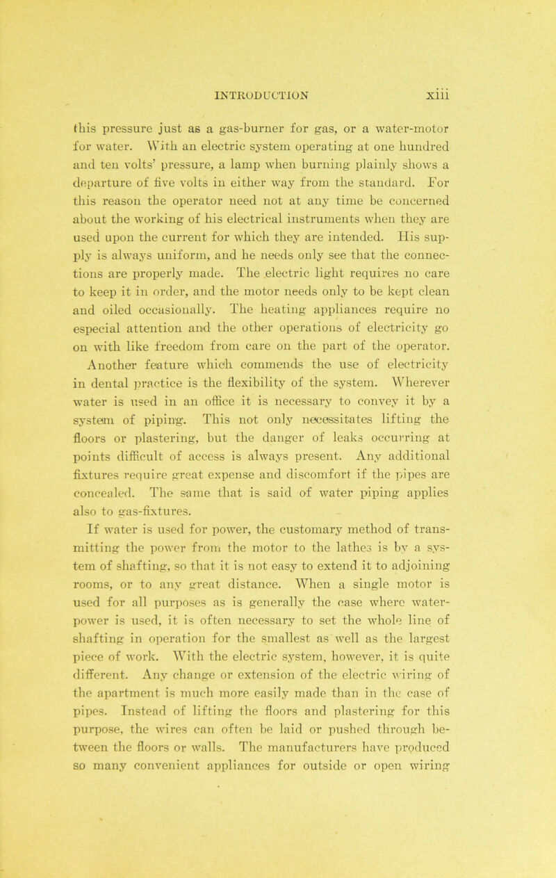 this pressure just as a gas-burner for gas, or a water-motor for water. With an electric system operating at one hundred and ten volts’ pressure, a lamp when burning plainly shows a departure of five volts in either way from the standard. For this reason the operator need not at any time be concerned about the working of his electrical instruments when they are used upon the current for which they are intended. Flis sup- ply is always uniform, and he needs only see that the connec- tions are properly made. The electric light requires no care to keep it in order, and the motor needs only to be kept clean and oiled occasionally. The heating appliances require no especial attention and the other operations of electricity go on with like freedom from care on the part of the operator. Another feature which commends the use of electricity in dental practice is the flexibility of the system. Wherever water is used in an office it is necessary to convey it by a system of piping. This not only necessitates lifting the floors or plastering, but the danger of leaks occurring at points difficult of access is always present. Any additional fixtures require great expense and discomfort if the pipes are concealed. The same that is said of water piping applies also to gas-fixtures. If water is used for power, the customary method of trans- mitting the power from the motor to the lathes is by a sys- tem of shafting, so that it is not easy to extend it to adjoining rooms, or to any great distance. When a single motor is used for all pui’poses as is generally the case where water- power is used, it is often necessary to set the whole line of shafting in operation for the smallest as well as the largest piece of work. With the electric system, however, it is quite different. Any change or extension of the electric wiring of the apartment is much more easily made than in the case of pipes. Instead of lifting the floors and plastering for this purpose, the wires can often be laid or pushed through be- tween the floors or walls. The manufacturers have produced so many convenient appliances for outside or open wiring