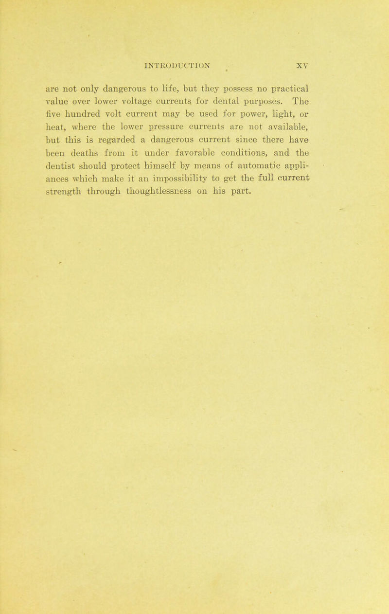 are not only dangerous to life, but they possess no practical value over lower voltage currents for dental purposes. The five hundred volt current may be used for power, light, or heat, where the lower pressure currents are not available, but this is regarded a dangerous current since there have been deaths from it under favorable conditions, and the dentist should protect himself by means of automatic appli- ances which make it an impossibility to get the full current strength through thoughtlessness on his part.