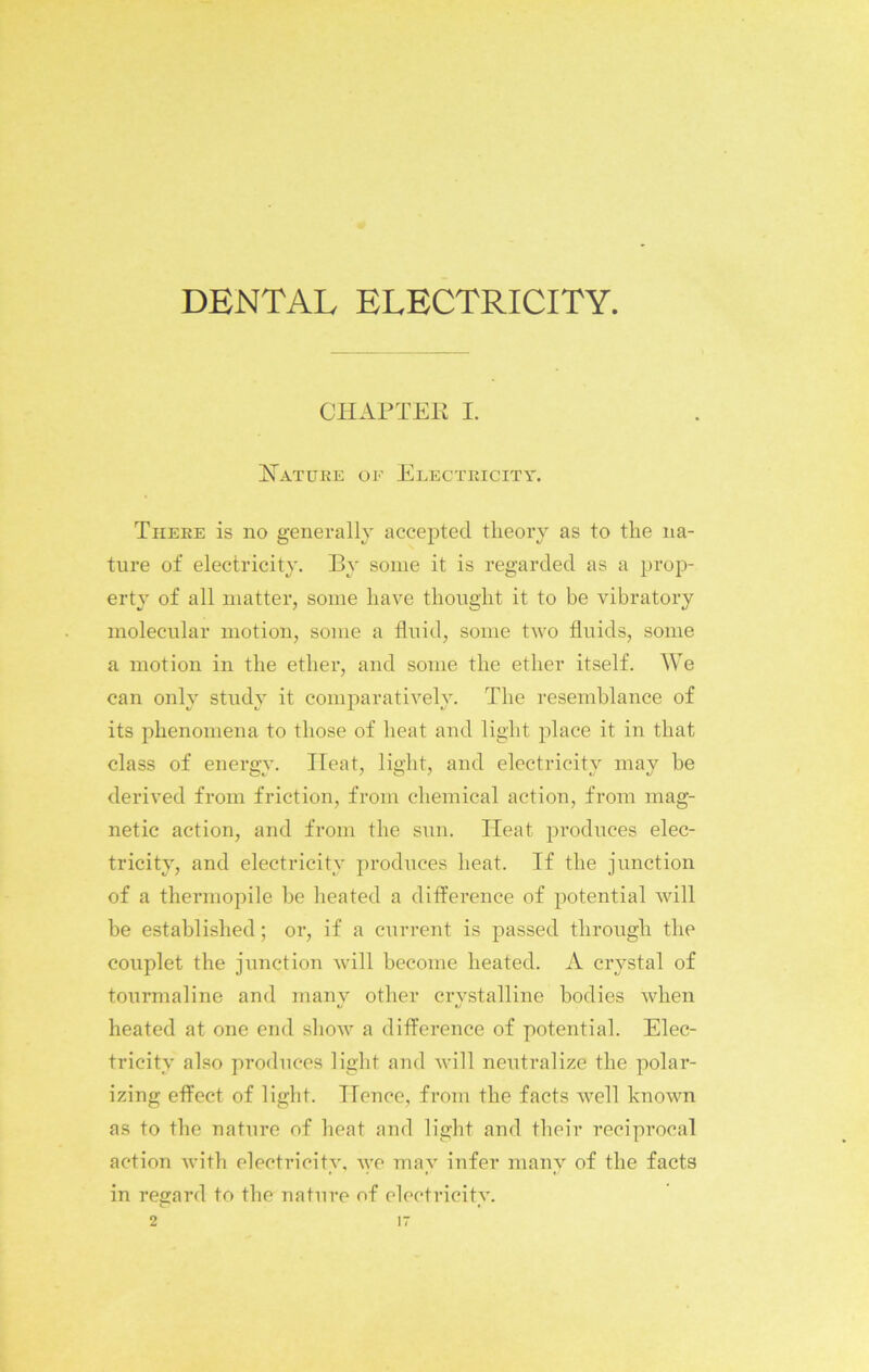 DENTAL ELECTRICITY. CHAPTER I. Nature of Electricity. There is no generally accepted theory as to the na- ture of electricity. By some it is regarded as a prop- erty of all matter, some have thought it to be vibratory molecular motion, some a fluid, some two fluids, some a motion in the ether, and some the ether itself. We can only study it comparatively. The resemblance of its phenomena to those of heat and light place it in that class of energy. Heat, light, and electricity may be derived from friction, from chemical action, from mag- netic action, and from the sun. Heat produces elec- tricity, and electricity produces heat. If the junction of a thermopile be heated a difference of potential will be established; or, if a current is passed through the couplet the junction will become heated. A crystal of tourmaline and many other crystalline bodies when heated at one end show a difference of potential. Elec- tricity also produces light and will neutralize the polar- izing effect of light. Hence, from the facts Avell known as to the nature of heat and light and their reciprocal action with electricity, we may infer many of the facts in regard to the nature of electricity.