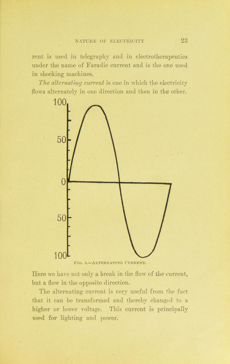 rent is used in telegraphy and in electrotherapeutics under the name of Faradic current and is the one used in shocking machines. The alternating current is one in which the electricity flows alternately in one direction and then in the other. Here we have not only a break in the flow of the current, but a flow in the opposite direction. The alternating current is very useful from the fact that it can be transformed and thereby changed to a higher or lower voltage. This current is principally used for lighting and power.