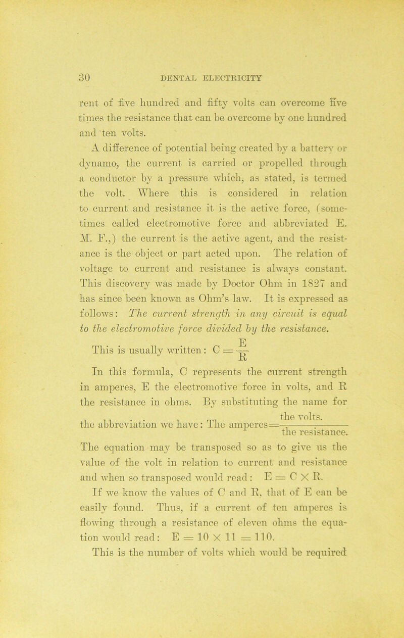 rent of live hundred and fifty volts can overcome five times the resistance that can be overcome by one hundred and 'ten volts. A difference of potential being created by a battery or dynamo, the current is carried or propelled through a conductor by a pressure which, as stated, is termed the volt. Where this is considered in relation to current and resistance it is the active force, (some- times called electromotive force and abbreviated E. M. F.,) the current is the active agent, and the resist- ance is the object or part acted upon. The relation of voltage to current and resistance is alwavs constant. This discovery was made by Doctor Ohm in 1827 and has since been known as Ohm’s law. It is expressed as follows: The current strength in any circuit is equal to the electromotive force divided by the resistance. E This is usually written: C = — R In this formula, C represents the current strength in amperes, E the electromotive force in volts, and R the resistance in ohms. By substituting the name for the abbreviation we have: The amperes=— 7 the resistance. The equation may be transposed so as to give us the. value of the volt in relation to current and resistance and Avhen so transposed would read: E = C X R. If we know the values of C and R. that of E can be easily found. Thus, if a current of ten amperes is flowing through a resistance of eleven ohms the equa- tion would read: E = 10 X 11 =110. This is the number of volts which would be required