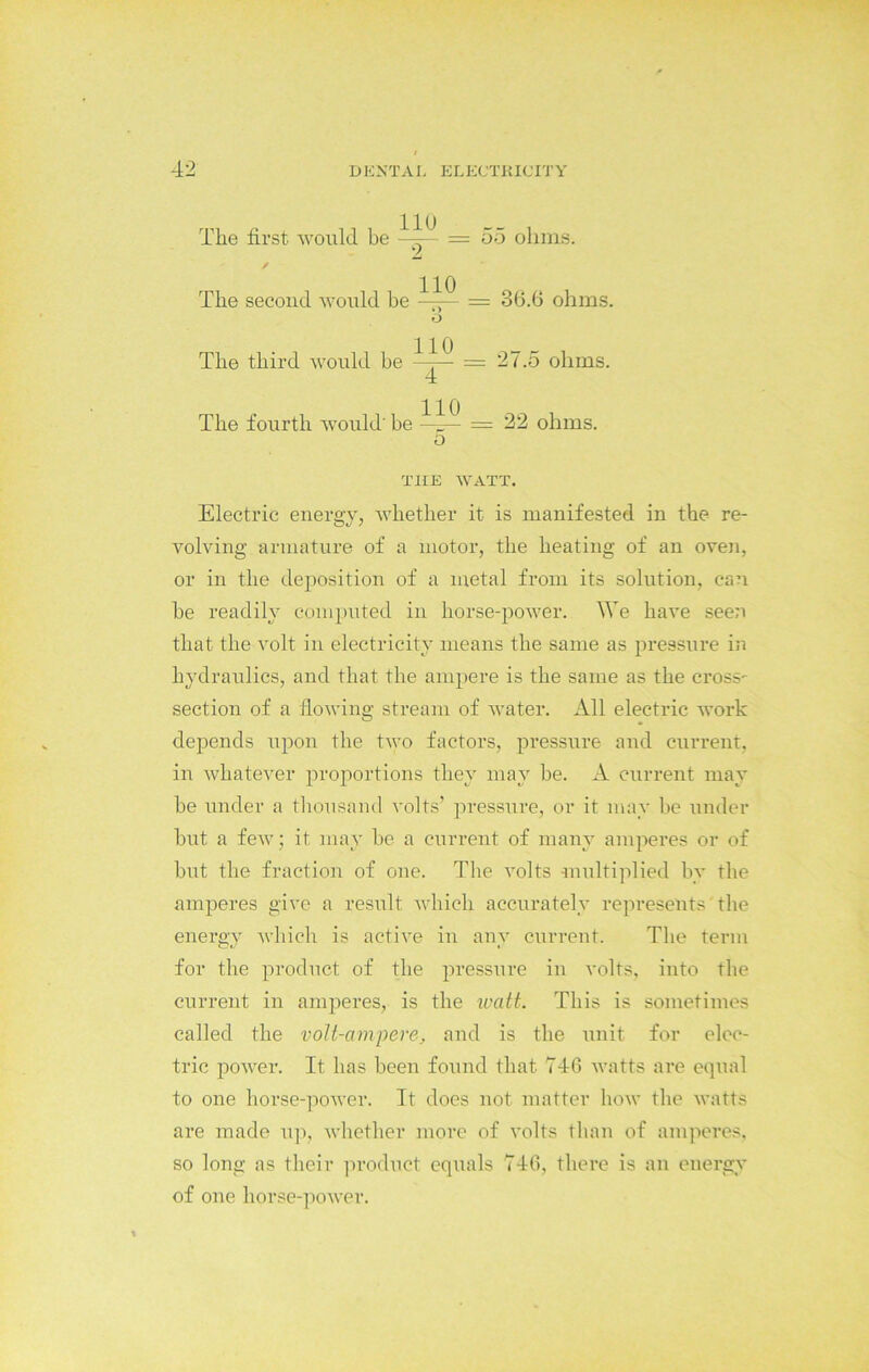 The first would be / 11U 2 55 ohms. The second would be The third would be The fourth would' be 110 ») O 110 4 110 o 36.6 ohms. 27.5 ohms. 22 ohms. TIIE WATT. Electric energy, whether it is manifested in the re- volving armature of a motor, the heating of an oven, or in the deposition of a metal from its solution, can he readily computed in horse-power. We have seen that the volt in electricity means the same as pressure in hydraulics, and that the ampere is the same as the cross- section of a flowing stream of water. All electric work depends upon the two factors, pressure and current, in whatever proportions they may be. A current may be under a thousand volts’ pressure, or it may be under but a few; it may be a current of many amperes or of but the fraction of one. The volts multiplied by the amperes give a result which accurately represents the energy which is active in any current. The term for the product of the pressure in volts, into the current in amperes, is the watt. This is sometimes called the volt-ampere, and is the unit for elec- tric power. It has been found that 746 watts are equal to one horse-power. It does not matter how the watts are made up, whether more of volts than of amperes, so long as their product equals 746, there is ail energy of one horse-power.