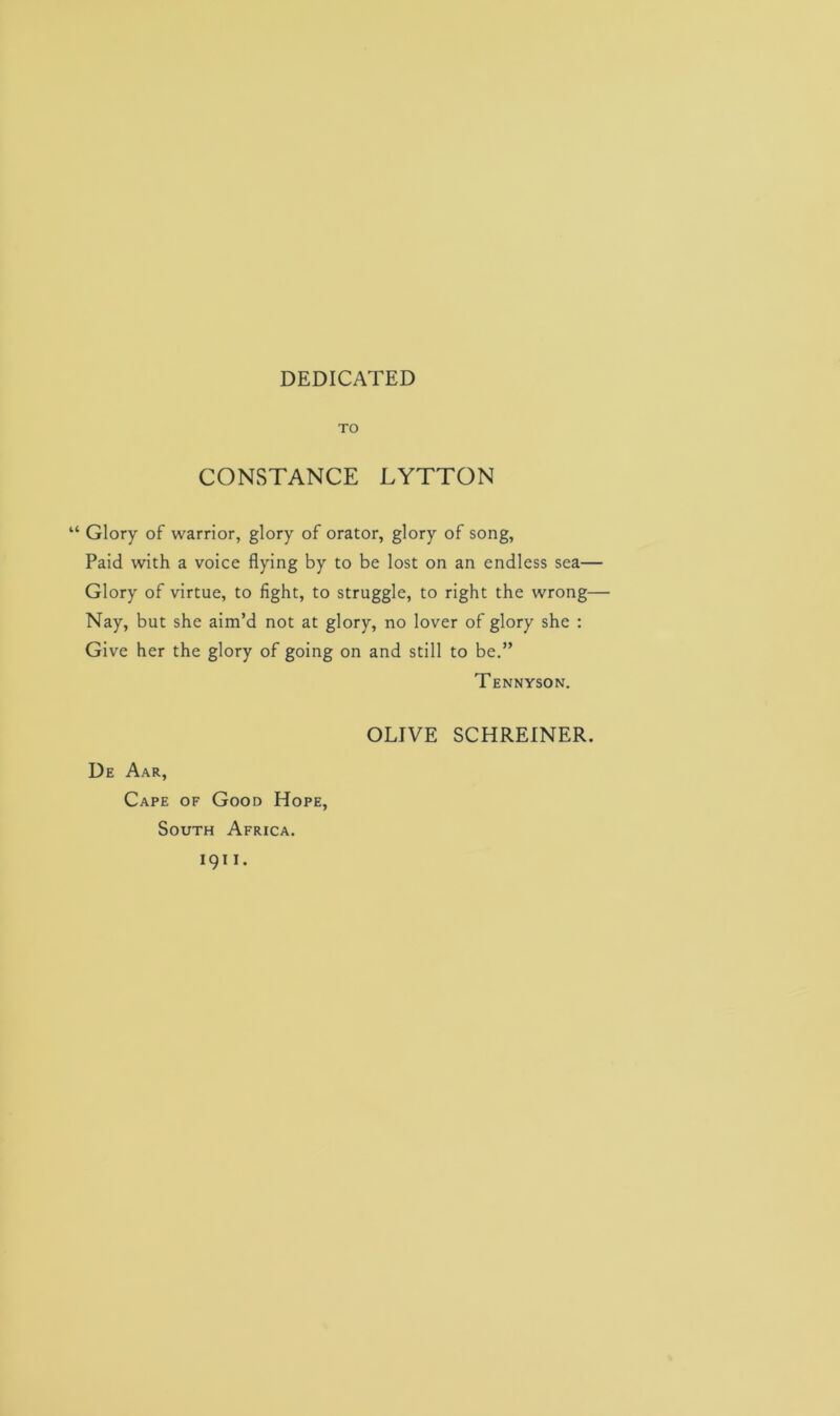 DEDICATED TO CONSTANCE LYTTON “ Glory of warrior, glory of orator, glory of song, Paid with a voice flying by to be lost on an endless sea— Glory of virtue, to fight, to struggle, to right the wrong— Nay, but she aim’d not at glory, no lover of glory she : Give her the glory of going on and still to be.” Tennyson. OLIVE SCHREINER. De Aar, Cape of Good Hope, South Africa, igi i.