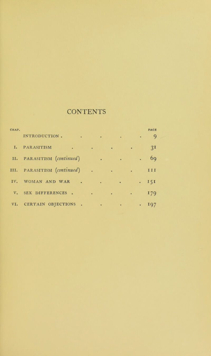 CONTENTS CHAP. PAGE INTRODUCTION . . . . .9 I. PARASITISM . . . . 31 II. PARASITISM (continued.) . . .69 III. PARASITISM (continued.) . . . Ill IV. WOMAN AND WAR . . . 151 V. SEX DIFFERENCES . . . . 179 VI. CERTAIN OBJECTIONS .... I97