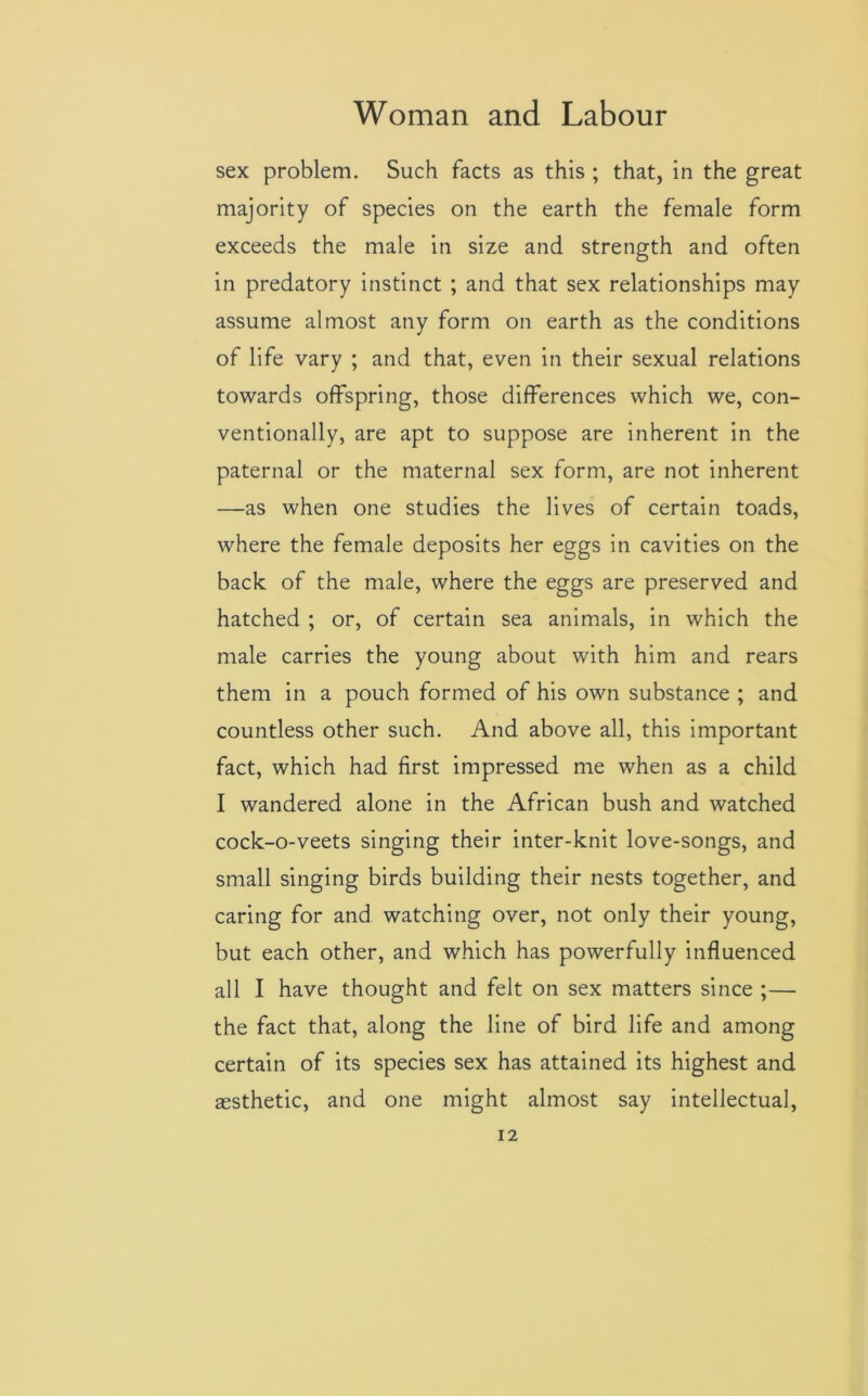 sex problem. Such facts as this ; that, in the great majority of species on the earth the female form exceeds the male in size and strength and often in predatory instinct ; and that sex relationships may assume almost any form on earth as the conditions of life vary ; and that, even in their sexual relations towards offspring, those differences which we, con- ventionally, are apt to suppose are inherent in the paternal or the maternal sex form, are not inherent —as when one studies the lives of certain toads, where the female deposits her eggs in cavities on the back of the male, where the eggs are preserved and hatched ; or, of certain sea animals, in which the male carries the young about with him and rears them in a pouch formed of his own substance ; and countless other such. And above all, this important fact, which had first impressed me when as a child I wandered alone in the African bush and watched cock-o-veets singing their inter-knit love-songs, and small singing birds building their nests together, and caring for and watching over, not only their young, but each other, and which has powerfully influenced all I have thought and felt on sex matters since ;— the fact that, along the line of bird life and among certain of its species sex has attained its highest and aesthetic, and one might almost say intellectual,