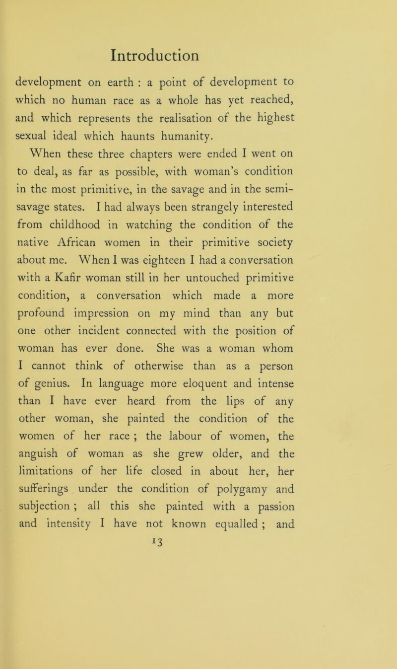 development on earth : a point of development to which no human race as a whole has yet reached, and which represents the realisation of the highest sexual ideal which haunts humanity. When these three chapters were ended I went on to deal, as far as possible, with woman’s condition in the most primitive, in the savage and in the semi- savage states. I had always been strangely interested from childhood in watching the condition of the native African women in their primitive society about me. When 1 was eighteen I had a conversation with a Kafir woman still in her untouched primitive condition, a conversation which made a more profound impression on my mind than any but one other incident connected with the position of woman has ever done. She was a woman whom I cannot think of otherwise than as a person of genius. In language more eloquent and intense than I have ever heard from the lips of any other woman, she painted the condition of the women of her race ; the labour of women, the anguish of woman as she grew older, and the limitations of her life closed in about her, her sufferings under the condition of polygamy and subjection ; all this she painted with a passion and intensity I have not known equalled ; and *3