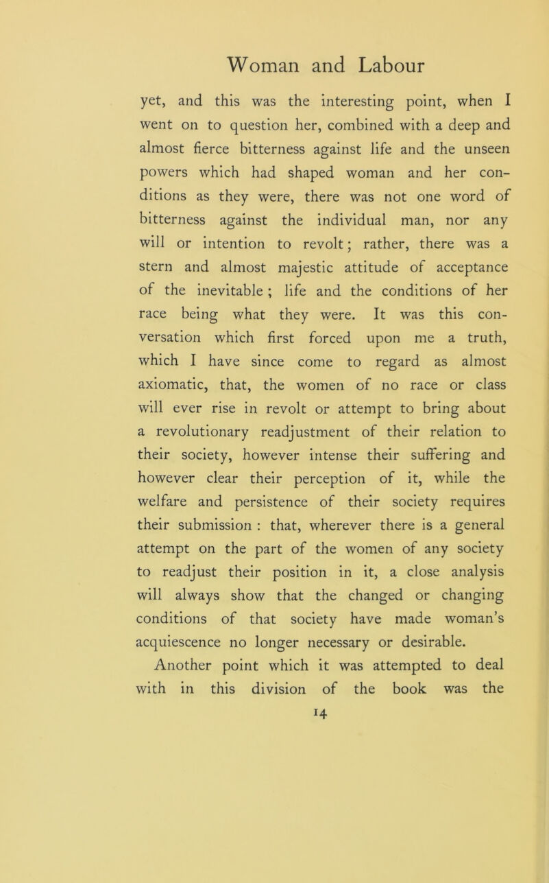 yet, and this was the interesting point, when I went on to question her, combined with a deep and almost fierce bitterness against life and the unseen powers which had shaped woman and her con- ditions as they were, there was not one word of bitterness against the individual man, nor any will or intention to revolt; rather, there was a stern and almost majestic attitude of acceptance of the inevitable ; life and the conditions of her race being what they were. It was this con- versation which first forced upon me a truth, which I have since come to regard as almost axiomatic, that, the women of no race or class will ever rise in revolt or attempt to bring about a revolutionary readjustment of their relation to their society, however intense their suffering and however clear their perception of it, while the welfare and persistence of their society requires their submission : that, wherever there is a general attempt on the part of the women of any society to readjust their position in it, a close analysis will always show that the changed or changing conditions of that society have made woman’s acquiescence no longer necessary or desirable. Another point which it was attempted to deal with in this division of the book was the