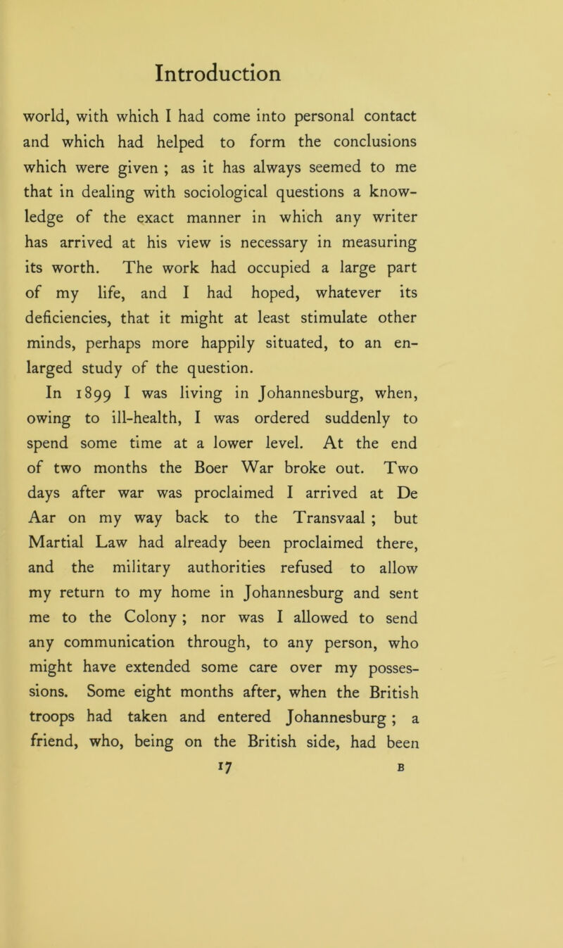world, with which I had come into personal contact and which had helped to form the conclusions which were given ; as it has always seemed to me that in dealing with sociological questions a know- ledge of the exact manner in which any writer has arrived at his view is necessary in measuring its worth. The work had occupied a large part of my life, and I had hoped, whatever its deficiencies, that it might at least stimulate other minds, perhaps more happily situated, to an en- larged study of the question. In 1899 I was living in Johannesburg, when, owing to ill-health, I was ordered suddenly to spend some time at a lower level. At the end of two months the Boer War broke out. Two days after war was proclaimed I arrived at De Aar on my way back to the Transvaal ; but Martial Law had already been proclaimed there, and the military authorities refused to allow my return to my home in Johannesburg and sent me to the Colony ; nor was I allowed to send any communication through, to any person, who might have extended some care over my posses- sions. Some eight months after, when the British troops had taken and entered Johannesburg; a friend, who, being on the British side, had been i7 B