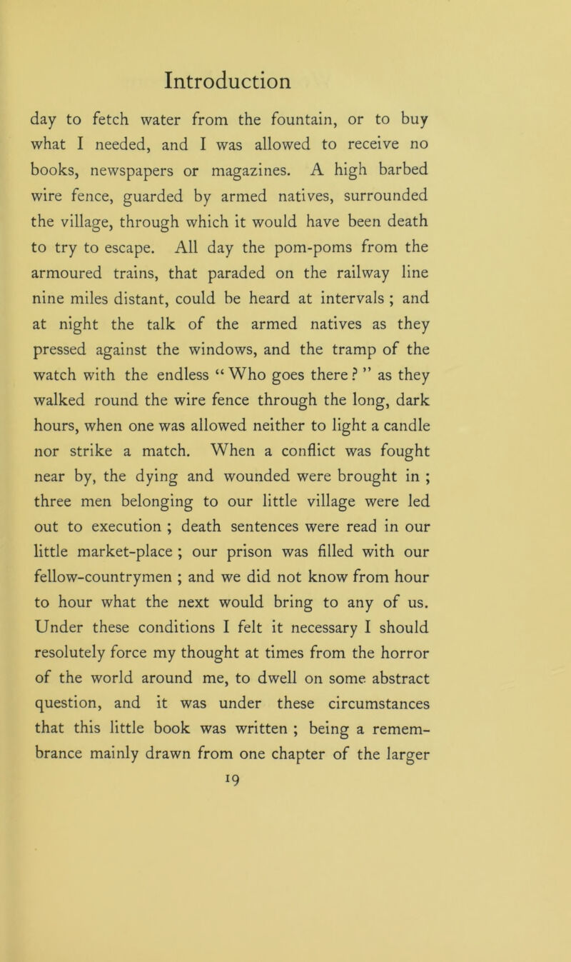 day to fetch water from the fountain, or to buy what I needed, and I was allowed to receive no books, newspapers or magazines. A high barbed wire fence, guarded by armed natives, surrounded the village, through which it would have been death to try to escape. All day the pom-poms from the armoured trains, that paraded on the railway line nine miles distant, could be heard at intervals ; and at night the talk of the armed natives as they pressed against the windows, and the tramp of the watch with the endless “ Who goes there ? ” as they walked round the wire fence through the long, dark hours, when one was allowed neither to light a candle nor strike a match. When a conflict was fought near by, the dying and wounded were brought in ; three men belonging to our little village were led out to execution ; death sentences were read in our little market-place ; our prison was filled with our fellow-countrymen ; and we did not know from hour to hour what the next would bring to any of us. Under these conditions I felt it necessary I should resolutely force my thought at times from the horror of the world around me, to dwell on some abstract question, and it was under these circumstances that this little book was written ; being a remem- brance mainly drawn from one chapter of the larger