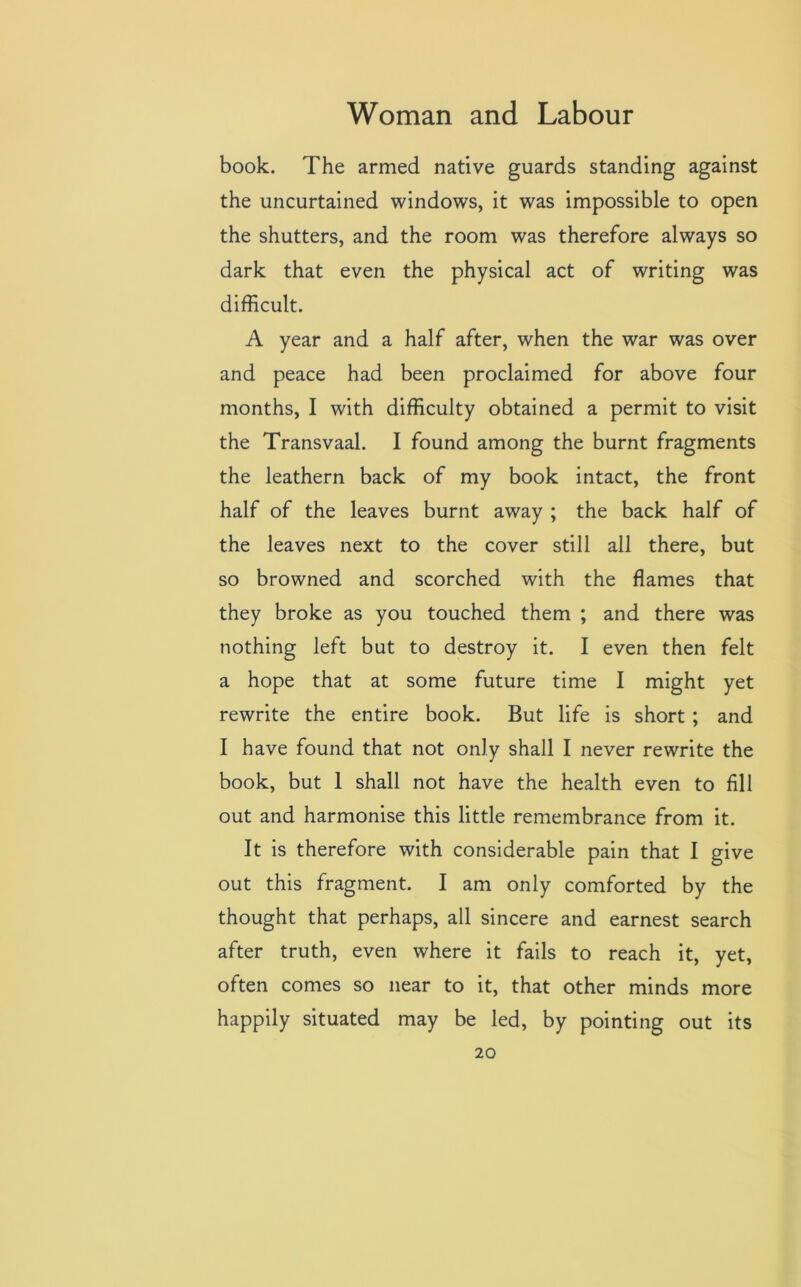 book. The armed native guards standing against the uncurtained windows, it was impossible to open the shutters, and the room was therefore always so dark that even the physical act of writing was difficult. A year and a half after, when the war was over and peace had been proclaimed for above four months, I with difficulty obtained a permit to visit the Transvaal. I found among the burnt fragments the leathern back of my book intact, the front half of the leaves burnt away ; the back half of the leaves next to the cover still all there, but so browned and scorched with the flames that they broke as you touched them ; and there was nothing left but to destroy it. I even then felt a hope that at some future time I might yet rewrite the entire book. But life is short ; and I have found that not only shall I never rewrite the book, but 1 shall not have the health even to fill out and harmonise this little remembrance from it. It is therefore with considerable pain that I give out this fragment. I am only comforted by the thought that perhaps, all sincere and earnest search after truth, even where it fails to reach it, yet, often comes so near to it, that other minds more happily situated may be led, by pointing out its