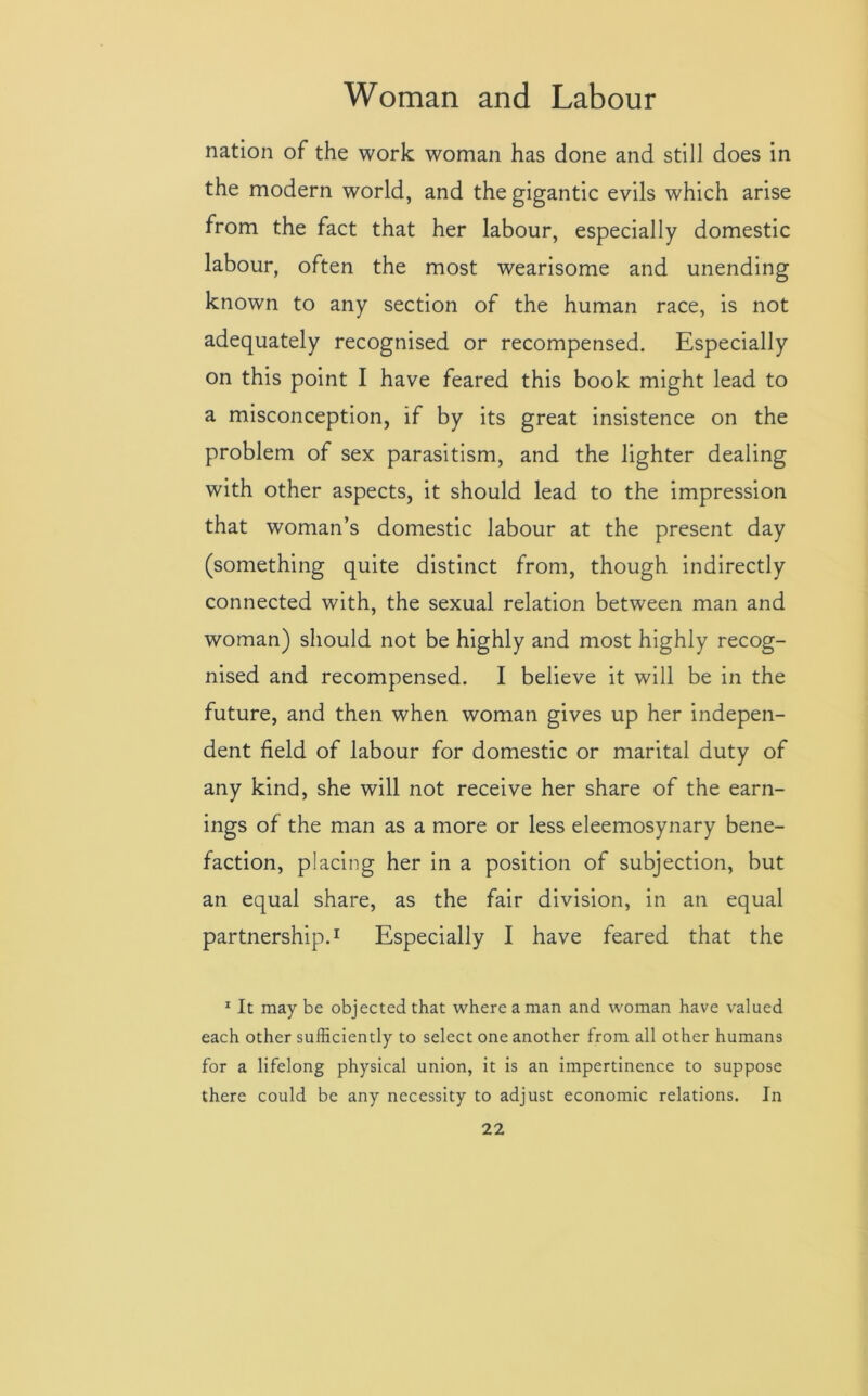 nation of the work woman has done and still does in the modern world, and the gigantic evils which arise from the fact that her labour, especially domestic labour, often the most wearisome and unending known to any section of the human race, is not adequately recognised or recompensed. Especially on this point I have feared this book might lead to a misconception, if by its great insistence on the problem of sex parasitism, and the lighter dealing with other aspects, it should lead to the impression that woman’s domestic labour at the present day (something quite distinct from, though indirectly connected with, the sexual relation between man and woman) should not be highly and most highly recog- nised and recompensed. I believe it will be in the future, and then when woman gives up her indepen- dent field of labour for domestic or marital duty of any kind, she will not receive her share of the earn- ings of the man as a more or less eleemosynary bene- faction, placing her in a position of subjection, but an equal share, as the fair division, in an equal partnership.1 Especially I have feared that the 1 It may be objected that where a man and woman have valued each other sufficiently to select one another from all other humans for a lifelong physical union, it is an impertinence to suppose there could be any necessity to adjust economic relations. In