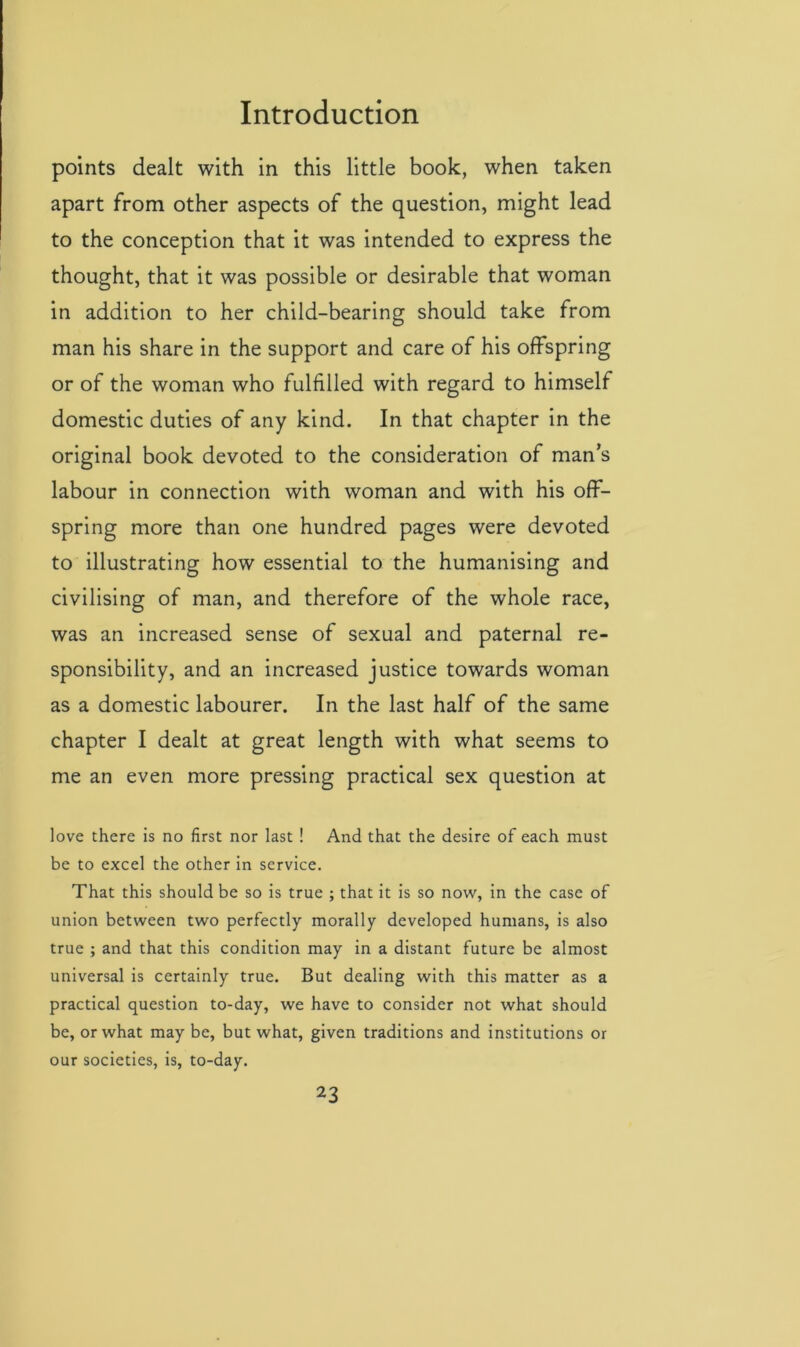 points dealt with in this little book, when taken apart from other aspects of the question, might lead to the conception that it was intended to express the thought, that it was possible or desirable that woman in addition to her child-bearing should take from man his share in the support and care of his offspring or of the woman who fulfilled with regard to himself domestic duties of any kind. In that chapter in the original book devoted to the consideration of man’s labour in connection with woman and with his off- spring more than one hundred pages were devoted to illustrating how essential to the humanising and civilising of man, and therefore of the whole race, was an increased sense of sexual and paternal re- sponsibility, and an increased justice towards woman as a domestic labourer. In the last half of the same chapter I dealt at great length with what seems to me an even more pressing practical sex question at love there is no first nor last ! And that the desire of each must be to excel the other in service. That this should be so is true ; that it is so now, in the case of union between two perfectly morally developed humans, is also true ; and that this condition may in a distant future be almost universal is certainly true. But dealing with this matter as a practical question to-day, we have to consider not what should be, or what may be, but what, given traditions and institutions or our societies, is, to-day.