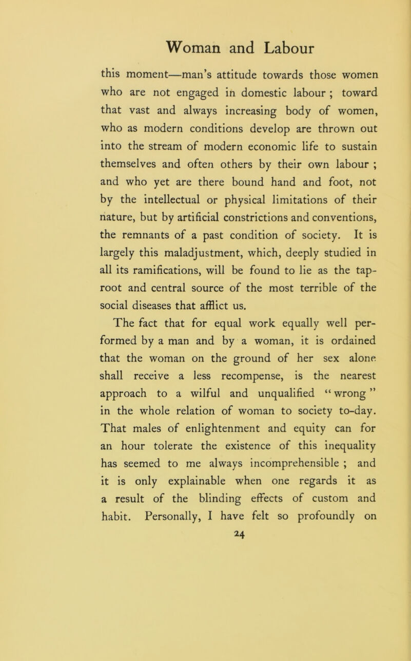 this moment—man’s attitude towards those women who are not engaged in domestic labour ; toward that vast and always increasing body of women, who as modern conditions develop are thrown out into the stream of modern economic life to sustain themselves and often others by their own labour ; and who yet are there bound hand and foot, not by the intellectual or physical limitations of their nature, but by artificial constrictions and conventions, the remnants of a past condition of society. It is largely this maladjustment, which, deeply studied in all its ramifications, will be found to lie as the tap- root and central source of the most terrible of the social diseases that afflict us. The fact that for equal work equally well per- formed by a man and by a woman, it is ordained that the woman on the ground of her sex alone, shall receive a less recompense, is the nearest approach to a wilful and unqualified “ wrong ” in the whole relation of woman to society to-day. That males of enlightenment and equity can for an hour tolerate the existence of this inequality has seemed to me always incomprehensible ; and it is only explainable when one regards it as a result of the blinding effects of custom and habit. Personally, I have felt so profoundly on