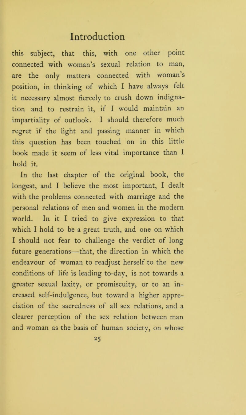 this subject, that this, with one other point connected with woman’s sexual relation to man, are the only matters connected with woman’s position, in thinking of which I have always felt it necessary almost fiercely to crush down indigna- tion and to restrain it, if I would maintain an impartiality of outlook. I should therefore much regret if the light and passing manner in which this question has been touched on in this little book made it seem of less vital importance than I hold it. In the last chapter of the original book, the longest, and I believe the most important, I dealt with the problems connected with marriage and the personal relations of men and women in the modern world. In it I tried to give expression to that which I hold to be a great truth, and one on which I should not fear to challenge the verdict of long future generations—that, the direction in which the endeavour of woman to readjust herself to the new conditions of life is leading to-day, is not towards a greater sexual laxity, or promiscuity, or to an in- creased self-indulgence, but toward a higher appre- ciation of the sacredness of all sex relations, and a clearer perception of the sex relation between man and woman as the basis of human society, on whose