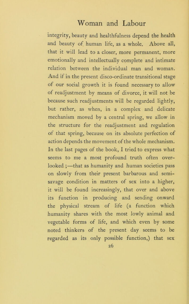 integrity, beauty and healthfulness depend the health and beauty of human life, as a whole. Above all, that it will lead to a closer, more permanent, more emotionally and intellectually complete and intimate relation between the individual man and woman. And if in the present disco-ordinate transitional stage of our social growth it is found necessary to allow of readjustment by means of divorce, it will not be because such readjustments will be regarded lightly, but rather, as when, in a complex and delicate mechanism moved by a central spring, we allow in the structure for the readjustment and regulation of that spring, because on its absolute perfection of action depends the movement of the whole mechanism. In the last pages of the book, I tried to express what seems to me a most profound truth often over- looked ;—that as humanity and human societies pass on slowly from their present barbarous and semi- savage condition in matters of sex into a higher, it will be found increasingly, that over and above its function in producing and sending onward the physical stream of life (a function which humanity shares with the most lowly animal and vegetable forms of life, and which even by some noted thinkers of the present day seems to be regarded as its only possible function,) that sex