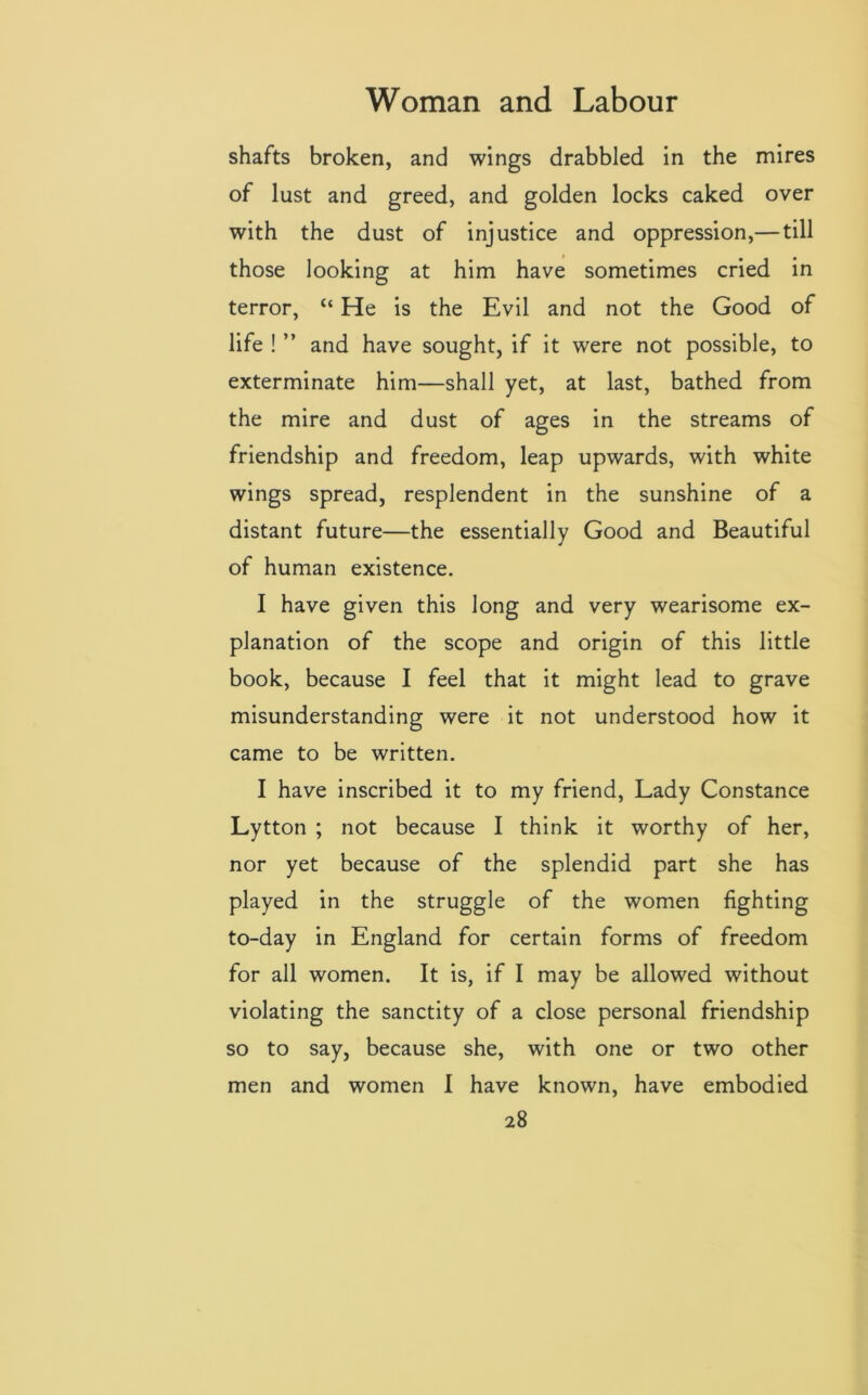 shafts broken, and wings drabbled in the mires of lust and greed, and golden locks caked over with the dust of injustice and oppression,— till those looking at him have sometimes cried in terror, “ He is the Evil and not the Good of life ! ” and have sought, if it were not possible, to exterminate him—shall yet, at last, bathed from the mire and dust of ages in the streams of friendship and freedom, leap upwards, with white wings spread, resplendent in the sunshine of a distant future—the essentially Good and Beautiful of human existence. I have given this long and very wearisome ex- planation of the scope and origin of this little book, because I feel that it might lead to grave misunderstanding were it not understood how it came to be written. I have inscribed it to my friend, Lady Constance Lytton ; not because I think it worthy of her, nor yet because of the splendid part she has played in the struggle of the women fighting to-day in England for certain forms of freedom for all women. It is, if I may be allowed without violating the sanctity of a close personal friendship so to say, because she, with one or two other men and women I have known, have embodied