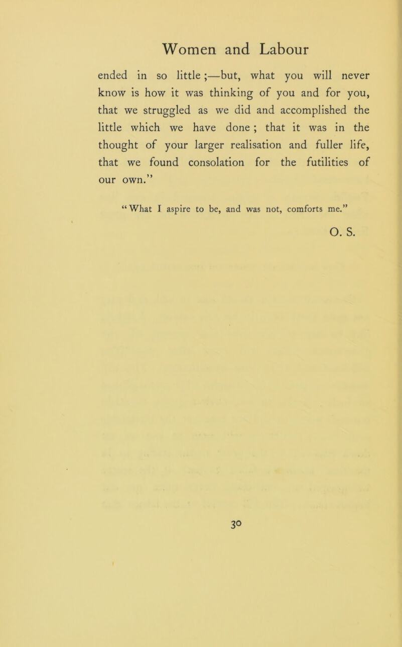 ended in so little;—but, what you will never know is how it was thinking of you and for you, that we struggled as we did and accomplished the little which we have done ; that it was in the thought of your larger realisation and fuller life, that we found consolation for the futilities of our own.” “What I aspire to be, and was not, comforts me.” o. s. 3°