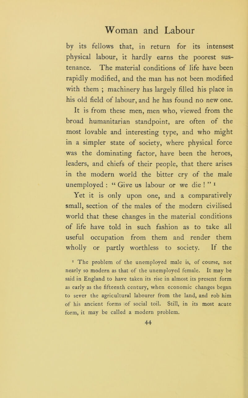 by its fellows that, in return for its intensest physical labour, it hardly earns the poorest sus- tenance. The material conditions of life have been rapidly modified, and the man has not been modified with them ; machinery has largely filled his place in his old field of labour, and he has found no new one. It is from these men, men who, viewed from the broad humanitarian standpoint, are often of the most lovable and interesting type, and who might in a simpler state of society, where physical force was the dominating factor, have been the heroes, leaders, and chiefs of their people, that there arises in the modern world the bitter cry of the male unemployed : “ Give us labour or we die ! ” 1 Yet it is only upon one, and a comparatively small, section of the males of the modern civilised world that these changes in the material conditions of life have told in such fashion as to take all useful occupation from them and render them wholly or partly worthless to society. If the 1 The problem of the unemployed male is, of course, not nearly so modern as that of the unemployed female. It may be said in England to have taken its rise in almost its present form as early as the fifteenth century, when economic changes began to sever the agricultural labourer from the land, and rob him of his ancient forms !of social toil. Still, in its most acute form, it may be called a modern problem.