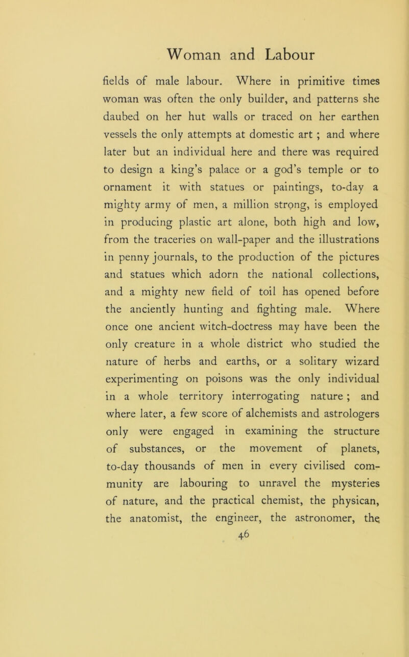 fields of male labour. Where in primitive times woman was often the only builder, and patterns she daubed on her hut walls or traced on her earthen vessels the only attempts at domestic art ; and where later but an individual here and there was required to design a king’s palace or a god’s temple or to ornament it with statues or paintings, to-day a mighty army of men, a million strong, is employed in producing plastic art alone, both high and low, from the traceries on wall-paper and the illustrations in penny journals, to the production of the pictures and statues which adorn the national collections, and a mighty new field of toil has opened before the anciently hunting and fighting male. Where once one ancient witch-doctress may have been the only creature in a whole district who studied the nature of herbs and earths, or a solitary wizard experimenting on poisons was the only individual in a whole territory interrogating nature ; and where later, a few score of alchemists and astrologers only were engaged in examining the structure of substances, or the movement of planets, to-day thousands of men in every civilised com- munity are labouring to unravel the mysteries of nature, and the practical chemist, the physican, the anatomist, the engineer, the astronomer, the.