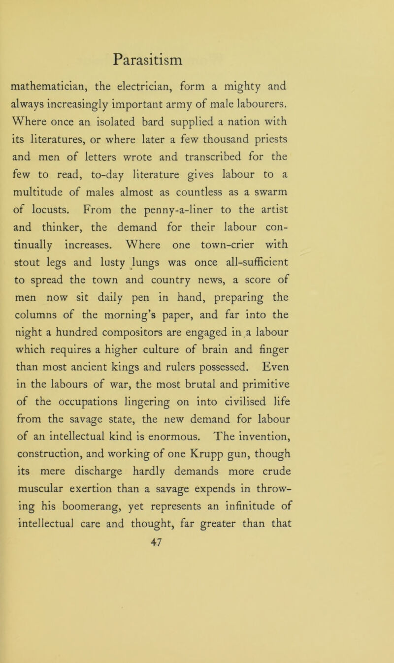mathematician, the electrician, form a mighty and always increasingly important army of male labourers. Where once an isolated bard supplied a nation with its literatures, or where later a few thousand priests and men of letters wrote and transcribed for the few to read, to-day literature gives labour to a multitude of males almost as countless as a swarm of locusts. From the penny-a-liner to the artist and thinker, the demand for their labour con- tinually increases. Where one town-crier with stout legs and lusty lungs was once all-sufficient to spread the town and country news, a score of men now sit daily pen in hand, preparing the columns of the morning’s paper, and far into the night a hundred compositors are engaged in a labour which requires a higher culture of brain and finger than most ancient kings and rulers possessed. Even in the labours of war, the most brutal and primitive of the occupations lingering on into civilised life from the savage state, the new demand for labour of an intellectual kind is enormous. The invention, construction, and working of one Krupp gun, though its mere discharge hardly demands more crude muscular exertion than a savage expends in throw- ing his boomerang, yet represents an infinitude of intellectual care and thought, far greater than that